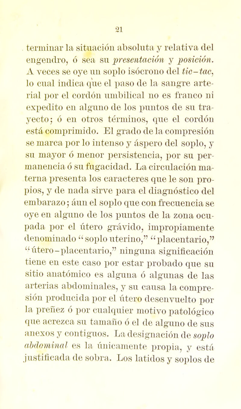 terminar la sit-uacióu absoluta y relativa del engendro, ó sea su presentacmi y posición. A veces se oye un soplo isócrono del tic-tac, lo cnal indica que el paso de la sangre arte- rial por el cordón umbilical no es franco ni expedito en alguno de los puntos de su tra- yecto; ó en otros términos, que el cordón está comprimido. El grado de la compresión se marca por lo intenso y áspero del soplo, y su mayor ó menor persistencia, por su per- manencia ó su ftigacidad. La circiüación ma- terna presenta los caracteres que le son pro- pios, y de nada sirve jjara el diagnóstico del embarazo; áuu el soplo que con frecuencia se oye en alguno de los puntos de la zona ocu- pada por el útero grávido, impropiamente denominado  soplo uterino, ''placentario,  útero-xilacentario, ninguna significación tiene en este caso por estar probado que su sitio anatómico es alguna ó algunas de las arterias abdominales, y su causa la compre- sión producida por el útero desenvuelto por la preñez ó por cualquier motivo patológico que acrezca su tamaño ó el de alguno de sus anexos y contiguos. La designación de soplo abdominal es la únicamente propia, y está justificada de sobra. Los latidos y soplos de