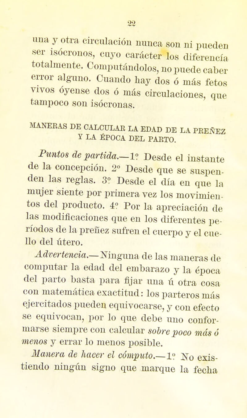 una y otra circiüacióu nunca son ni pueden ser isócronos, cuyo carácter los diferencia totalmente. Computándolos, no puede caber error alguno. Cuando hay dos ó más fetos VIVOS óyense dos ó más circulaciones, que tampoco son isócronas. MANERAS DE CALCÜLAE LA EDAD DE LA PEEÑEZ Y LA ÉPOCA DEL PARTO. Puntos de partida.—l- Desde el instante de la concepción, 2° Desde que se suspen- den las reglas. 3° Desde el día en que la mujer siente por primera vez los movimien- tos del producto. 4° Por la apreciación de las modificaciones que en los diferentes pe- ríodos de la preñez sufren el cuerpo y el cue- llo del útero. Advertencia.—mnguuíi de las maneras de computar la edad del embarazo y la época del parto basta para fijar una ii otra cosa con matemática exactitud: los parteros más ejercitados pueden equivocarse, y con efecto se equivocan, por lo que debe uno confor- marse siempre con calcular sobre poco más ó menos y errar lo menos posible. Manera de hacer el cómputo.—1? J^o exis- tiendo ningún signo que marque la fecha