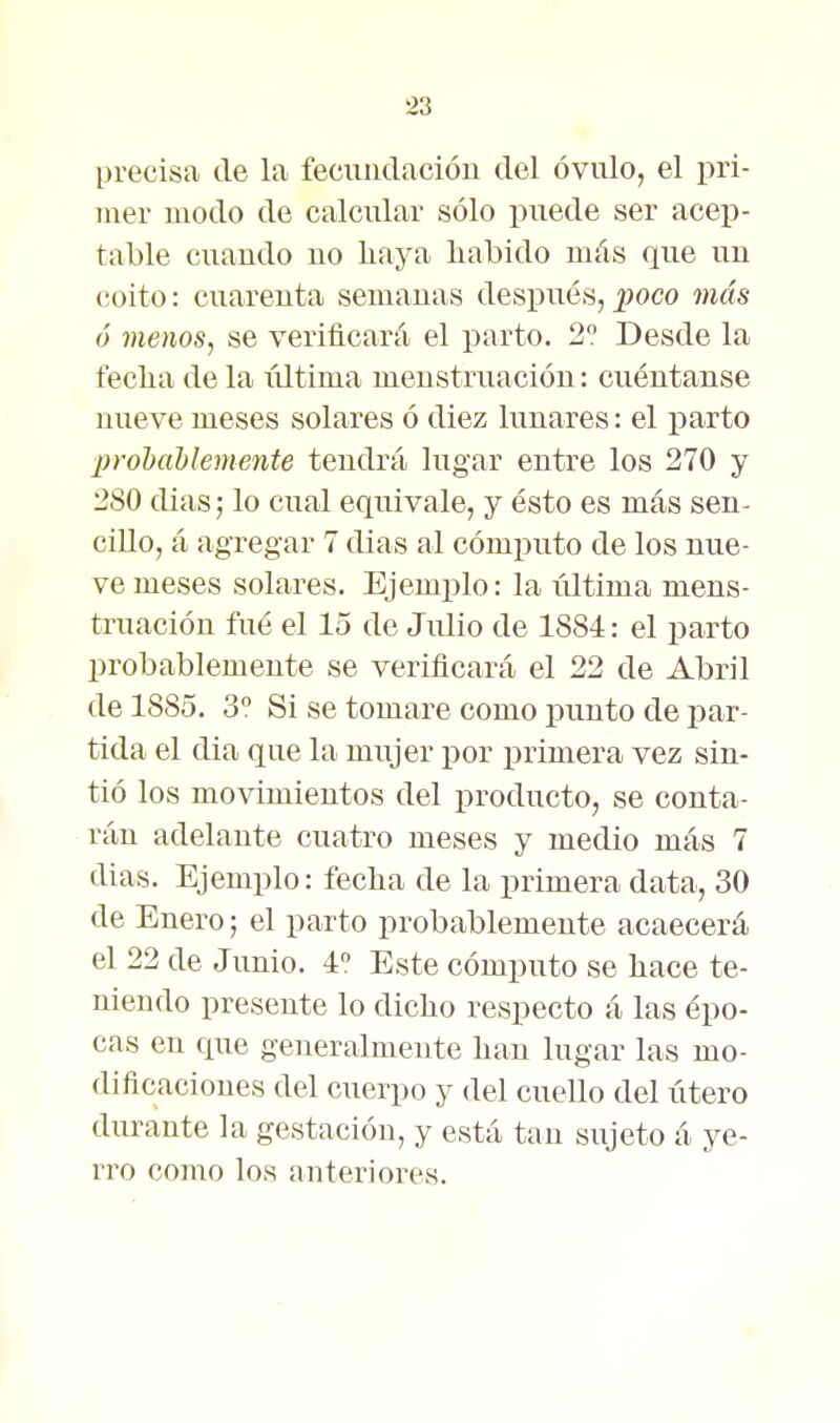 precisa de la fecundación del óvulo, el pri- mer modo de calcular sólo puede ser acep- table cuando no haya habido más que un coito: cuarenta semanas después, poco más ó menos, se verificará el parto. 2? Desde la fecha de la xxltima menstruación: cuéutanse nueve meses solares ó diez lunares: el j)arto inohaUemente tendrá lugar entre los 270 y 280 dias; lo cual equivale, y ésto es más sen- cillo, á agregar 7 dias al cómputo de los nue- ve meses solares. Ejemplo: la iiltima mens- truación fué el lo de Julio de 1884: el parto probablemente se verificará el 22 de Abril de 1885. 3° Si se tomare como punto de par- tida el dia que la mujer por i^rimera vez sin- tió los movimientos del producto, se conta- rán adelante cuatro meses y medio más 7 dias. Ejemplo: fecha de la primera data, 30 de Enero; el parto probablemente acaecerá el 22 de Junio. 4 Este cómputo se hace te- niendo presente lo dicho respecto á las épo- cas en que generalmente han lugar las mo- dificaciones del cuerpo y del cuello del útero durante la gestación, y está tan sujeto á ye- rro como los anteriores.