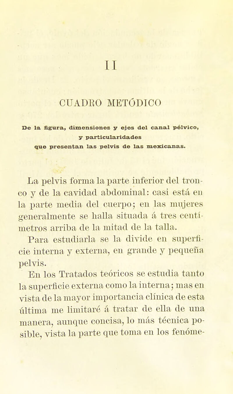 II CUADEO METÓDICO De la figura, dimensiones y ejes del cana.1 pélvico, y particularidades que presentan las pelvis de las mexicanas. La pelvis forma la parte inferior del tron- co y de la cavidad abdominal: casi está en la parte media del cnerpo; en las mujeres generalmente se haUa situada á tres centí- metros arriba de la mitad de la taUa. Para estudiarla se la divide en superfi- cie interna y externa, en grande y pequeña pelvis. En los Tratados teóricos se estudia tanto la superficie externa como la interna; mas en vista de la mayor importancia clínica de esta última me limitaré á tratar de eUa de una manera, avmque concisa, lo más técnica po- sible, vista la parte que toma en los fenóme-