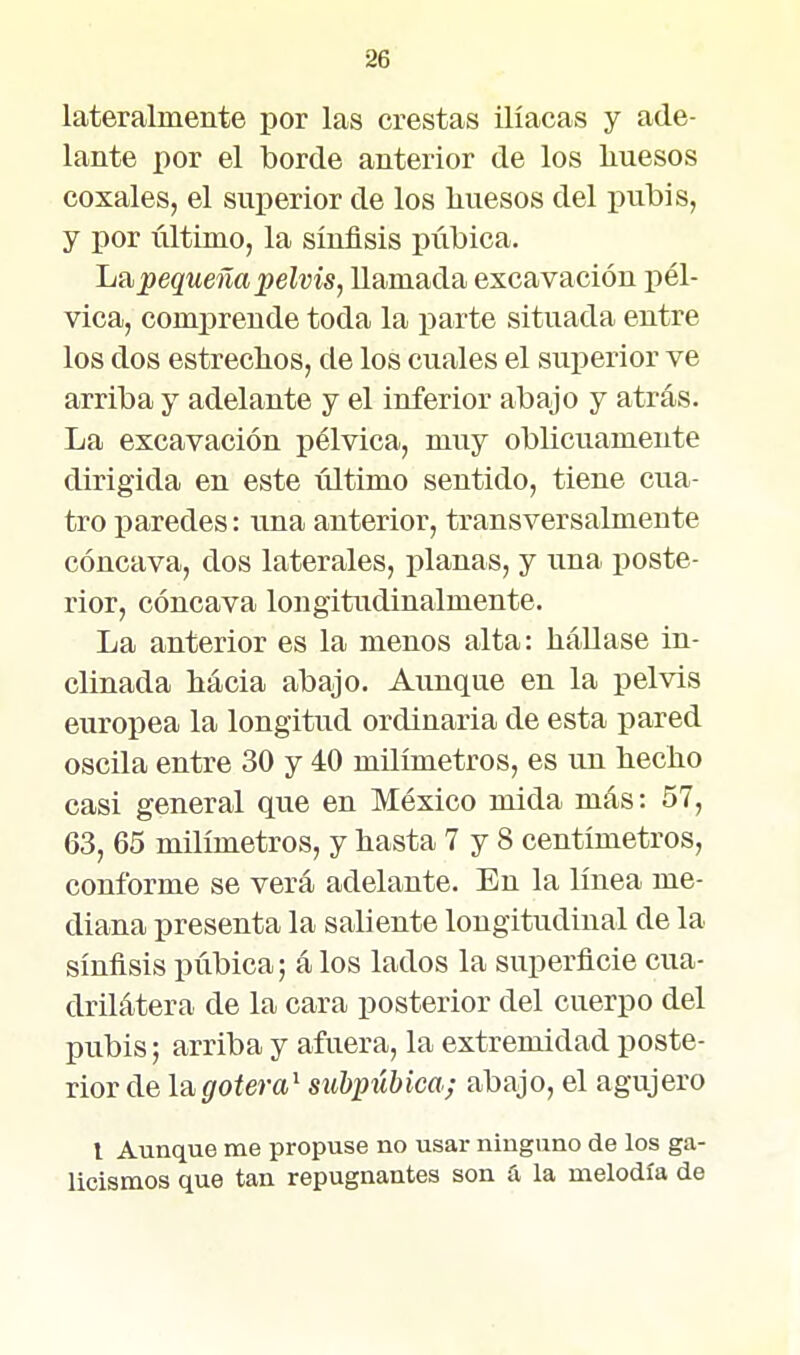 lateralmente por las crestas ilíacas y ade- lante por el borde anterior de los liuesos coxales, el superior de los liuesos del pubis, y por último, la sínflsis púbica. Itnpequeña pelvis, llamada excavación pél- vica, comprende toda la parte situada entre los dos estreclios, de los cuales el superior ve arriba y adelante y el inferior abajo y atrás. La excavación pélvica, muy oblicuamente dirigida en este último sentido, tiene cua- tro paredes: una anterior, transversalmente cóncava, dos laterales, planas, y una poste- rior, cóncava longitudinalmente. La anterior es la menos alta: hállase in- clinada hacia abajo. Aunque en la pelvis europea la longitud ordinaria de esta pared oscila entre 30 y 40 milímetros, es un hecho casi general que en México mida más: 57, 63, 65 milímetros, y hasta 7 y 8 centímetros, conforme se verá adelante. En la línea me- diana presenta la saliente longitudinal de la sínflsis púbica; á los lados la superficie cua- drilátera de la cara posterior del cuerpo del pubis; arriba y afuera, la extremidad poste- rior de la,gotera^ subpúbica; abajo, el agujero l Aunque me propuse no usar ninguno de los ga- licismos que tan repugnantes son íi la melodía de