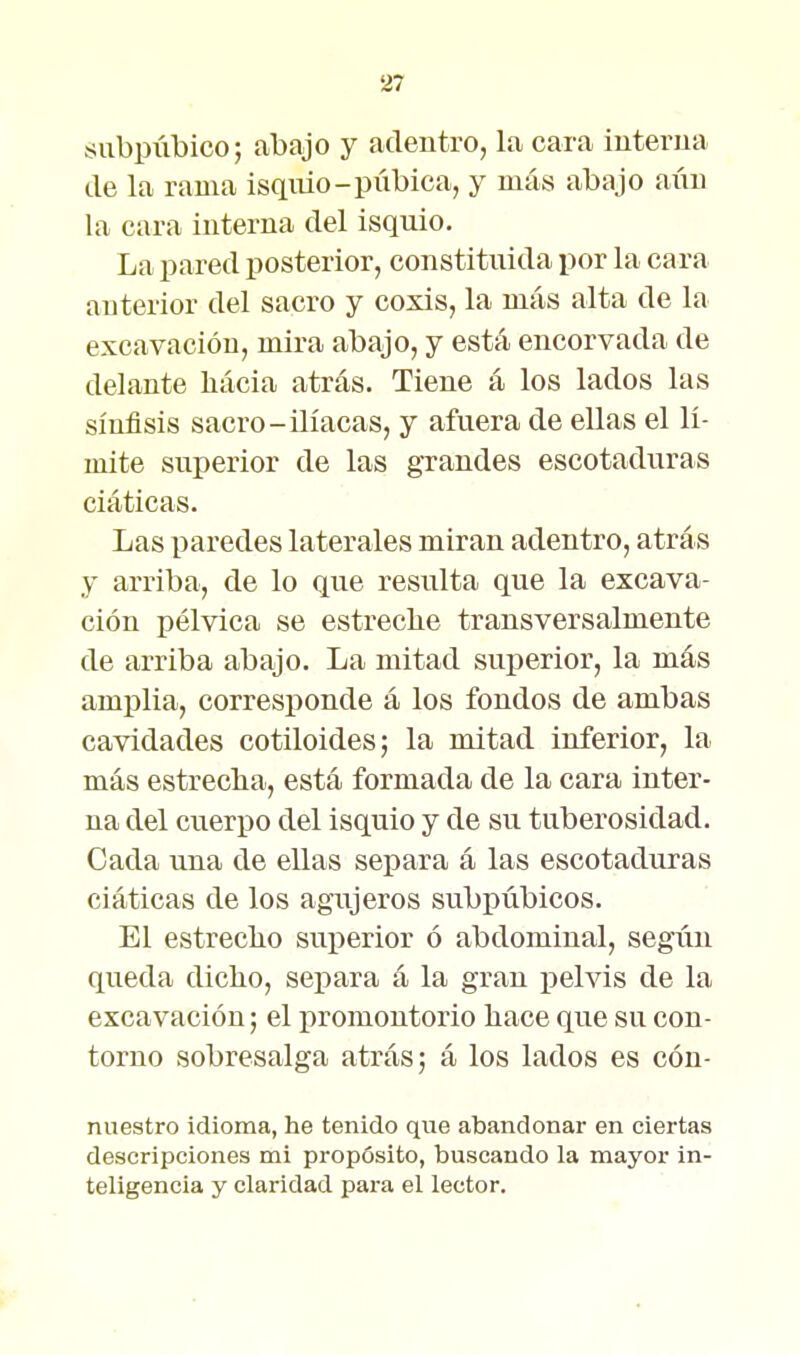 subpúbico; abajo y adentro, la cara interna de la rama isqnio-piibica, y más abajo aún la cara interna del isquio. La pared posterior, constituida por la cara anterior del sacro y coxis, la más alta de la excavación, mira abajo, y está encorvada de delante liácia atrás. Tiene á los lados las sínfisis sacro-ilíacas, y afuera de ellas el lí- mite superior de las grandes escotaduras ciáticas. Las paredes laterales miran adentro, atrás y arriba, de lo que resulta que la excava- ción pélvica se estreche transversalmente de arriba abajo. La mitad superior, la más amplia, corresponde á los fondos de ambas cavidades cotiloides; la mitad inferior, la más estreclia, está formada de la cara inter- na del cuerpo del isquio y de su tuberosidad. Cada una de ellas separa á las escotaduras ciáticas de los agujeros subpúbicos. El estreclio suj)erior ó abdominal, según queda dicho, seriara á la gran pelvis de la excavación; el promontorio hace que su con- torno sobresalga atrás; á los lados es cón- nuestro idioma, he tenido que abandonar en ciertas descripciones mi propósito, buscando la mayor in- teligencia y claridad para el lector.