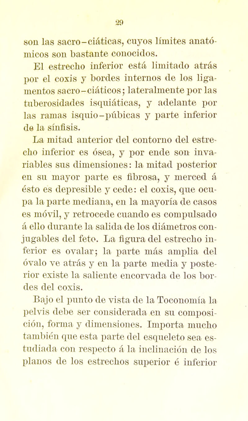 son las sacro-ciáticas, cuyos límites anató- micos son bastante conocidos. El estrecho inferior está limitado atrás por el coxis y bordes internos de los liga- mentos sacro-ciáticos; lateralmente i)or las tuberosidades isqniáticas, y adelante por las ramas isqiüo-púbicas y parte inferior de la sínfisis. La mitad anterior del contorno del estre- cho inferior es ósea, y por ende son inva- riables sus dimensiones: la mitad i)osterior en su mayor parte es fibrosa, y merced á ésto es depresible y cede: el coxis, que ocu- pa la parte mediana, en la mayoría de casos es móvil, y retrocede cuando es compulsado á ello durante la salida de los diámetros con- jugables del feto. La figura del estrecho in- ferior es ovalar; la parte más amplia del óvalo ve atrás y en la izarte media y poste- rior existe la saliente encorvada de los bor- des del coxis. Bajo el punto de vista de la Toconomía la pelvis debe ser considerada en su composi- ción, forma y dimensiones. Importa mucho también que esta parte del esqueleto sea es- tudiada con respecto á la inclinación de los planos de los estrechos superior é inferior