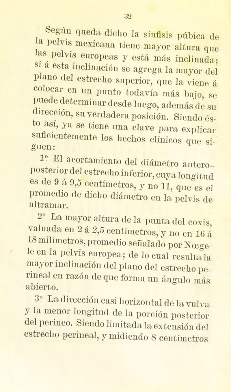 Seguu queda dicho la síufisis púbica de la pelvis mexicana tiene mayor altura que las pelvis europeas y está más inclinada- SI a esta inclinación se agrega la mayor del plano del estrecho snperior, que la viene á colocar en un punto todavía más bajo, se puede determinar desde luego, además de su dirección, su verdadera posición. Siendo és- to asi, ya se tiene una clave para explicar suficientemente los hechos clínicos que si guen: ^ 1° El acortamiento del diámetro antero- posterior del estrecho inferior, cuya longitud es de 9 á 9,5 centímetros, y no 11, que es el promedio de dicho diámetro en la pelvis de lü tramar. 2° La mayor altura de la punta del coxis valuada en 2 á 2,5 centímetros, y no en 16 á 18 milímetros, promedio señalado por Kcege- le en la pelvis europea; de lo cual resiütala mayor inclinación del plano del estrecho pe- rineal en razón de que forma un ángulo más abierto. 3 La dirección casi horizontal de la viüva y la menor longitud de la porción posterior del perineo. Siendo limitada la extensión del estrecho perineal, y midiendo 8 centímetoos