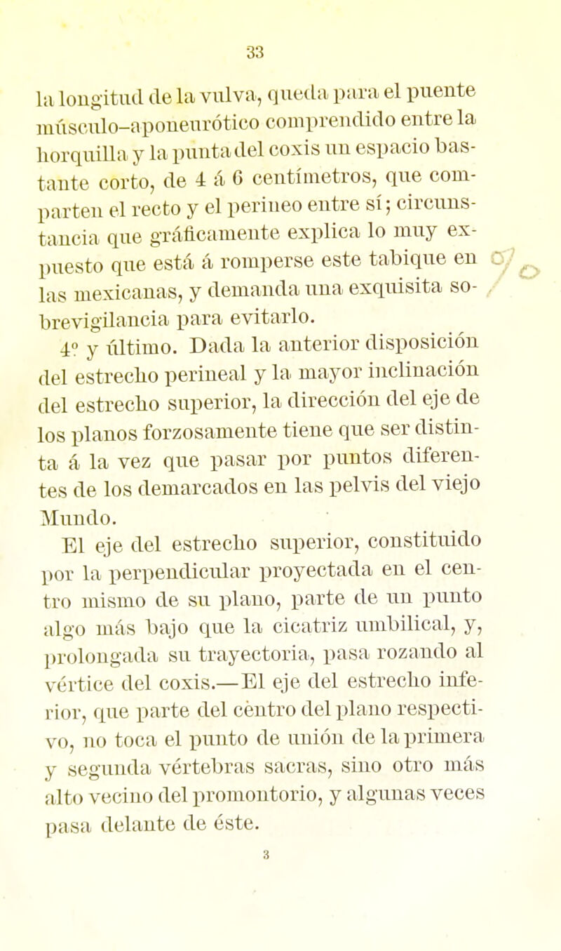 la longitud de la viúva, queda pura el puente múseulo-aponenrótico comprendido éntrela horquiUa y la punta del coxis un espacio bas- tante corto, de 4 á 6 centímetros, que com- parten el recto y el perineo entre sí; circuns- tancia que gráficamente explica lo muy ex- puesto que está á romperse este tabique en c;? las mexicanas, y demanda una exquisita so- / brevigilancia para evitarlo. 4» y último. Dada la anterior disposición del estreclio periueal y la mayor inclinación del estreclio superior, la dirección del eje de los planos forzosamente tiene que ser distin- ta á la vez que pasar por puntos diferen- tes de los demarcados en las pelvis del viejo Mundo. El eje del estrecho superior, constituido por la perpendicular proyectada en el cen- tro mismo de su plano, parte de un punto algo más bajo que la cicatriz umbilical, y, prolongada su trayectoria, pasa rozando al vértice del coxis.—El eje del estreclio infe- rior, que parte del centro del plano respecti- vo, no toca el punto de unión de la primera y segunda vértebras sacras, sino otro más alto vecino del promontorio, y algunas veces pasa delante de éste.