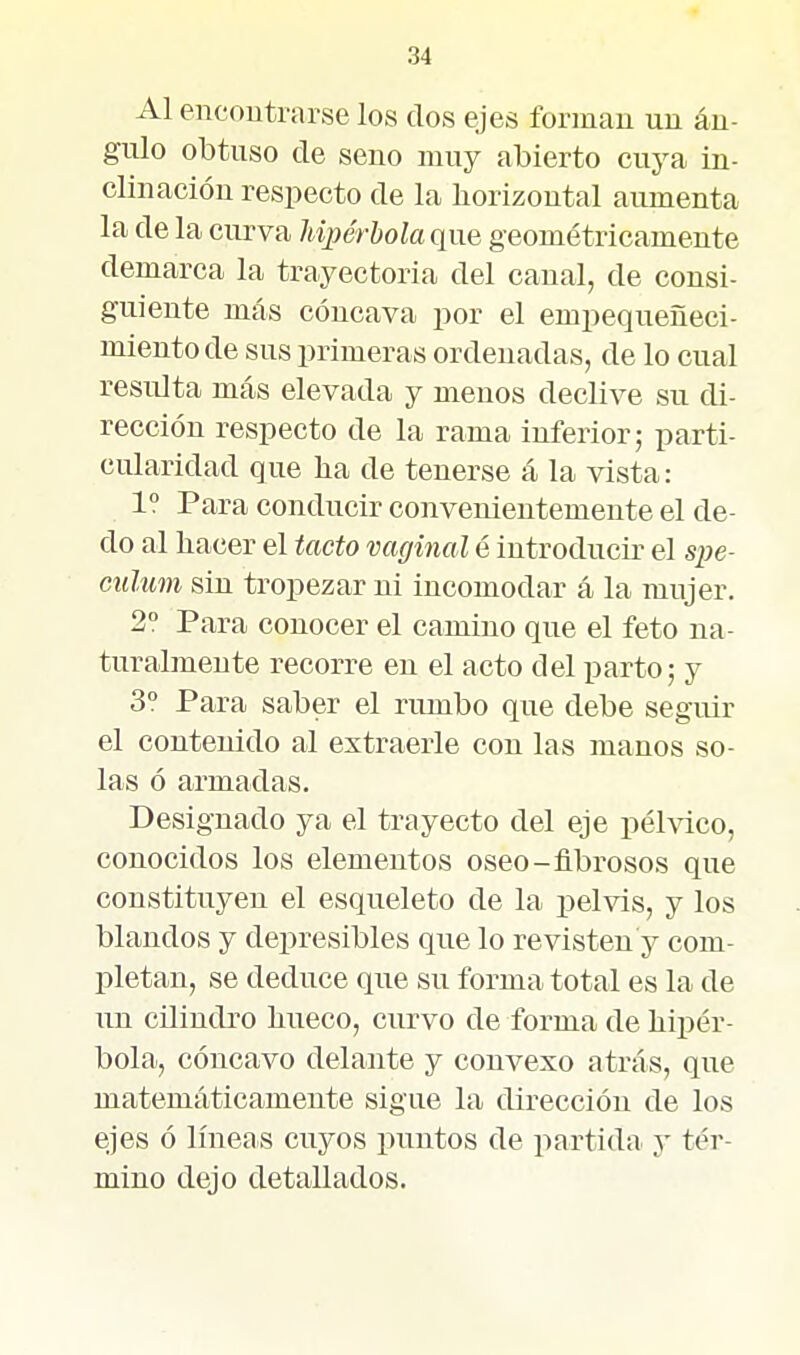 Al encoutrarse los dos ejes forman un án- gulo obtuso de seno muy abierto cuya in- clinación respecto de la horizontal aumenta la de la curva hipérbola que geométricamente demarca la trayectoria del canal, de consi- guiente más cóncava por el empequeñeci- miento de sus primeras ordenadas, de lo cual resulta más elevada y menos declive su di- rección respecto de la rama inferior; parti- cularidad que lia de tenerse á la vista: 1° Para conducir convenientemente el de- do al liacer el tacto vaginal é introducir el spe- culim sin tropezar ni incomodar á la mujer. 2° Para conocer el camino que el feto na- turalmente recorre en el acto del parto; y 3° Para saber el rumbo que debe seguir el contenido al extraerle con las manos so- las ó armadas. Designado ya el trayecto del eje pélvico, conocidos los elementos oseo-fibrosos que constituyen el esqueleto de la pelvis, y los blandos y depresibles que lo revisten y com- pletan, se deduce que su forma total es la de un cilindro bueco, curvo de forma de hipér- bola, cóncavo delante y convexo atrás, que matemáticamente sigue la dirección de los ejes ó líneas cuyos puntos de partida y tér- mino dejo detallados.