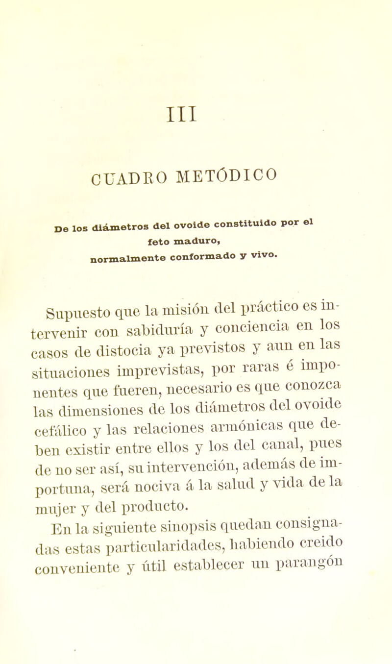 III CUADKO METODICO los diimetros del ovoide constituido por el feto maduro, normalmente conformado y vivo. Supuesto que la misión del práctico es in- tervenir con sabiduría y conciencia en los casos de distocia ya previstos y aun en las situaciones imprevistas, por raras é impo- nentes que ftieren, necesario es que conozca las dimensiones de los diámetros del ovoide cefálico y las relaciones armónicas que de- ben existir entre ellos y los del canal, pues de no ser así, su intervención, además de im- portuna, será nociva á la salud y vida de la mujer y del producto. En la siguiente sinopsis quedan consigna- das estas particularidades, liabieudo creído conveniente y útil establecer un parangón