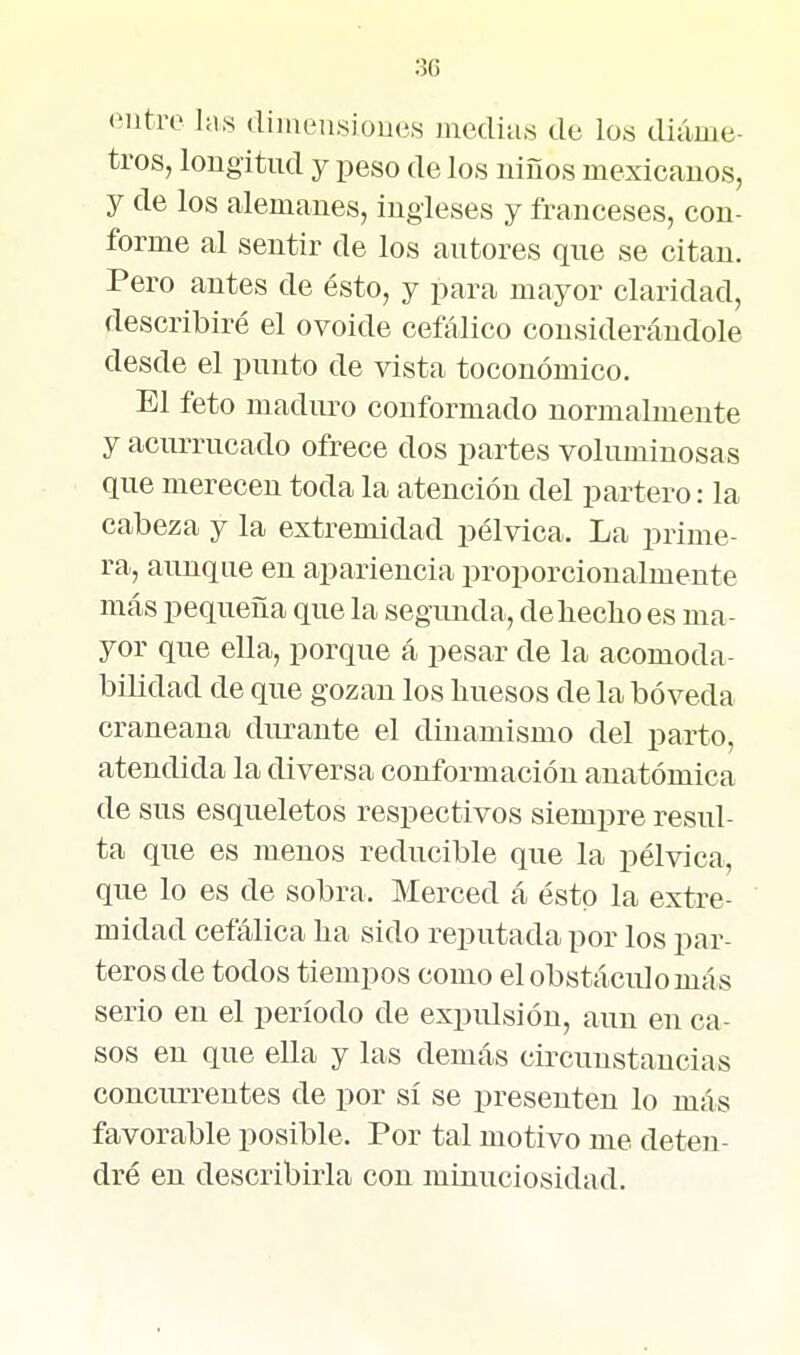 3C <íiitre las (limeusiones medias de los diáme- tros, longitud y peso de los niños mexicanos, y de los alemanes, ingleses y franceses, con- forme al sentir de los autores que se citan. Pero antes de ésto, y para mayor claridad, describiré el ovoide cefálico considerándole desde el punto de vista toconómico. El feto maduro conformado normalmente y acurrucado ofrece dos partes voluminosas que merecen toda la atención del partero: la cabeza y la extremidad pélvica. La prime- ra, aunque en apariencia proporcionalmente más pequeña que la segunda, de hecho es ma- yor que ella, porque á pesar de la acomoda- bilidad de que gozan los huesos de la bóveda craneana durante el dinamismo del parto, atendida la diversa conformación anatómica de sus esqueletos respectivos siempre resul- ta que es menos reducible que la pélvica, que lo es de sobra. Merced á ésto la extre- midad cefálica ha sido reputada por los par- terosde todos tiempos como elobstáculomás serio en el período de expulsión, aun en ca- sos en que ella y las demás circunstancias concxu-rentes de por sí se presenten lo más favorable posible. Por tal motivo me deten- dré en describirla con minuciosidad.