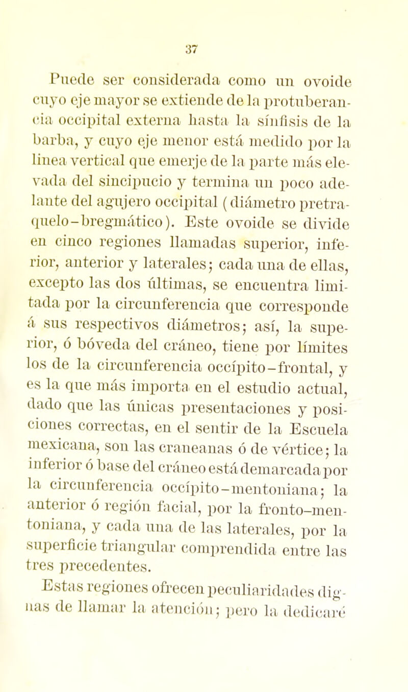 Puede ser considerada como un ovoide cuyo eje mayor se extiende de la protuberan- cia occipital externa hasta la síuflsis de la barba, y cuyo eje menor está medido por la linea vertical que emerje de la parte más ele- vada del sincipucio y termina un poco ade- lante del agujero occipital (diámetro pretra- quelo-bregmático). Este ovoide se divide en cinco regiones llamadas superior, infe- rior, anterior y laterales; cada una de ellas, excepto las dos últimas, se encuentra limi- tada por la circunferencia que corresponde á sus respectivos diámetros; así, la supe- rior, ó bóveda del cráneo, tiene por límites los de la circunferencia occípito-frontal, y es la que más importa, eu el estudio actual, dado que las únicas presentaciones y posi- ciones correctas, en el sentir de la Escuela mexicana, son las craneanas ó de vértice; la inferior ó base del cráneo está demarcada por la circunferencia occípito-mentoniana; la anterior ó región facial, por la fronto-men- toniana, y cada una de las laterales, por la superficie triangular coinprendida entre las tres precedentes. Estas regiones ofrecen peculiaridades dig- nas de llamar la atención; ¡¡ej'o la dedicair