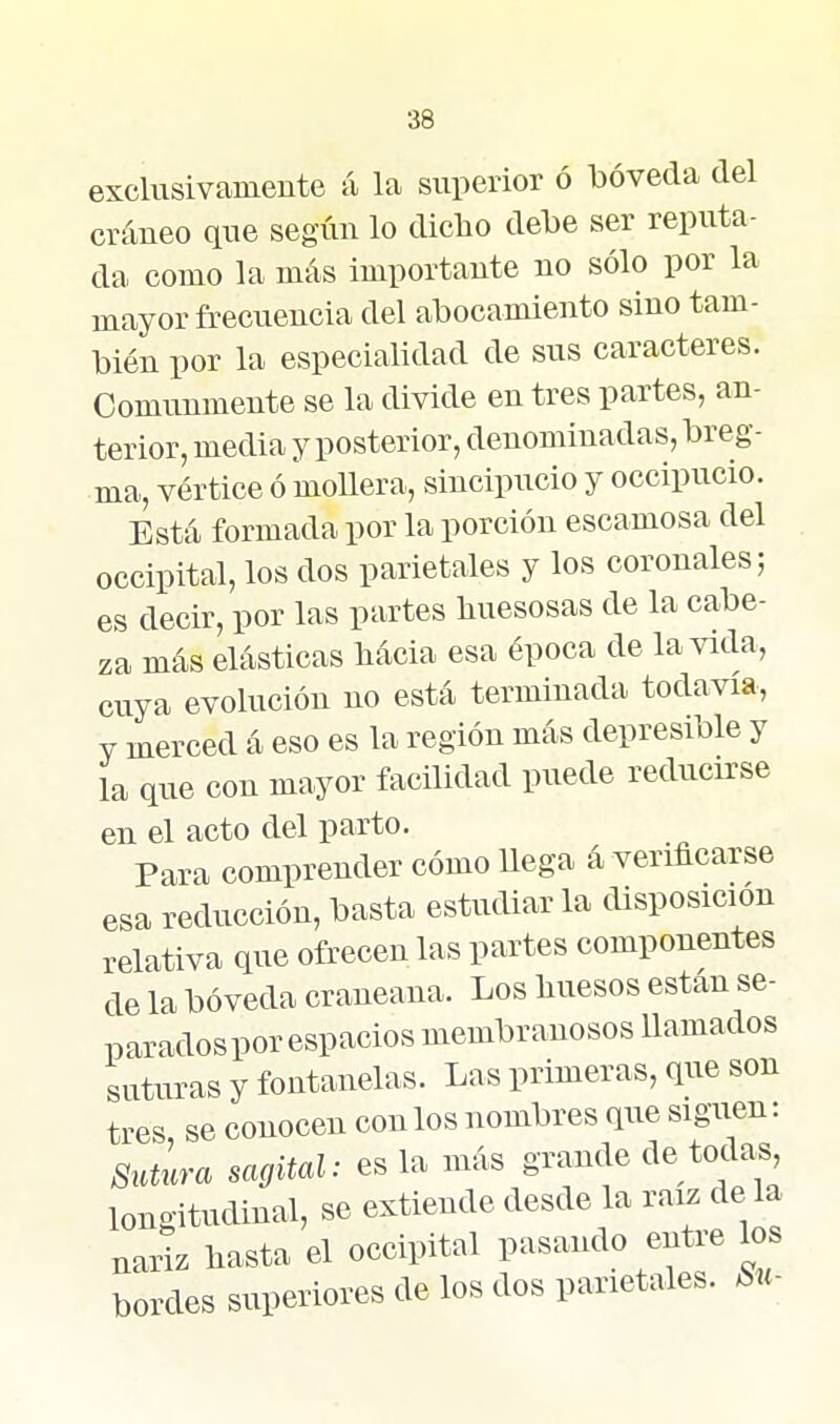 exclusivamente á la superior ó bóveda del cráneo que según lo dicho debe ser reputa- da como la más importante no sólo por la mayor frecuencia del abocamiento sino tam- bién por la especialidad de sus caracteres. Comunmente se la divide en tres partes, an- terior, media y posterior, denominadas, breg- ma, vértice ó mollera, sincipucio y occipucio. Está formada por la porción escamosa del occipital, los dos parietales y los coronales; es decir, por las partes huesosas de la cabe- za más elásticas hácia esa época de la vida, cuya evolución no está terminada todavía, Y merced á eso es la región más depresible y la que con mayor facilidad puede reducirse en el acto del parto. Para comprender cómo llega á verificarse esa reducción, basta estudiar la disposición relativa que ofrecen las partes componentes de la bóveda craneana. Los huesos están se- parados por espacios membranosos Uamados suturas y fontanelas. Las primeras, que son tres, se conocen con los nombres que siguen: 8iaura sagital: es la más grande de todas, longitudinal, se extiende desde la raíz de 1^^ nariz hasta el occipital pasando entie los bordes superiores de los dos parietales. Su-