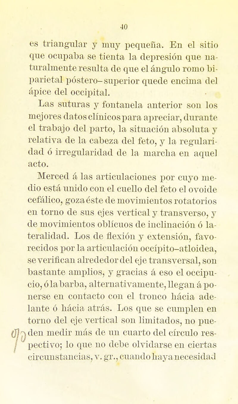 es triangular y muy i^equeña. En el sitio que ocupaba se tienta la depresión que na- turalmente resulta de que el ángulo romo bi- parietal póstero-superior quede encima del ápice del occipital. Las suturas y fontanela anterior son los mejores datos clínicos para apreciar, durante el trabajo del parto, la situación absoluta y relativa de la cabeza del feto, y la regulari- dad ó irregularidad de la marcba en aquel acto. Merced á las articulaciones por cuyo me- dio está unido con el cuello del feto el ovoide cefálico, goza éste de movimientos rotatorios en torno de sus ejes vertical y transverso, y de movimientos oblicuos de inclinación ó la- teralidad. Los de flexión y extensión, favo- recidos por la articulación occípito-atloidea, se verifican abededor del eje transversal, son bastante amplios, y gracias á eso el occipu- cio, ó la barba, alternativamente, llegan á po- nerse en contacto con el tronco bácia ade- lante ó bácia atrás. Los que se cumi^len en torno del eje vertical son limitados, no pue- den medir más de un cuarto del cñ'culo res- pectivo; lo que no debe olvidarse en ciertas circunstancias, v. gr., cuando baya necesidad