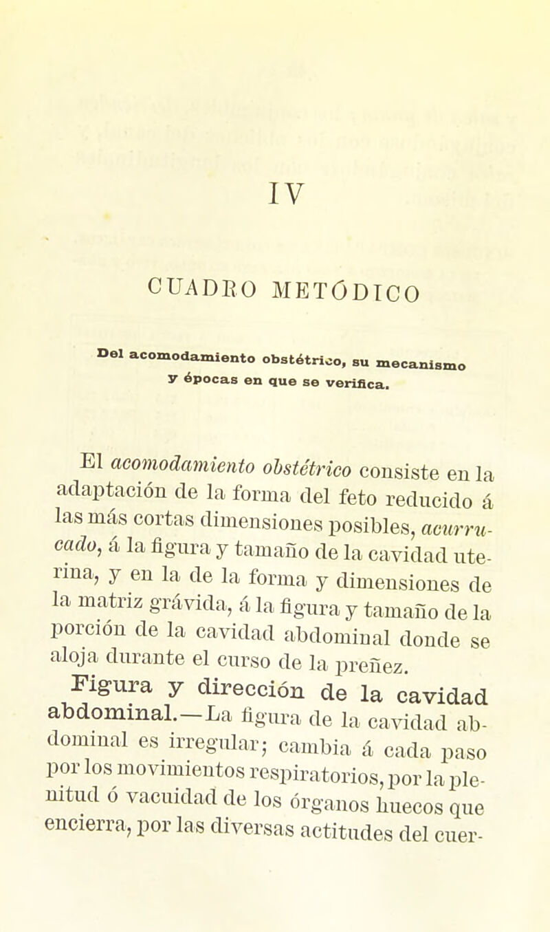 IV CUADEO METÓDICO Del acomodamiento obstétrico, su mecanismo y épocas en que se verifica. El acomodamiento obstétrico consiste en la adaptación de la forma del feto reducido á las más cortas dimensiones posibles, acurru- cado, á la figura y tamaño de la cavidad ute- rina, y en la de la forma y dimensiones de la matriz grávida, á la figura y tamaño de la porción de la cavidad abdominal donde se aloja durante el curso de la preñez Figura y dirección de la cavidad abdominaL-La figura de la cavidad ab- dominal es irreg-iüarj cambia á cada paso por los movimientos respiratorios, por la ple- nitud ó vacuidad de los órganos liuecos que encierra, por las diversas actitudes del cuer-