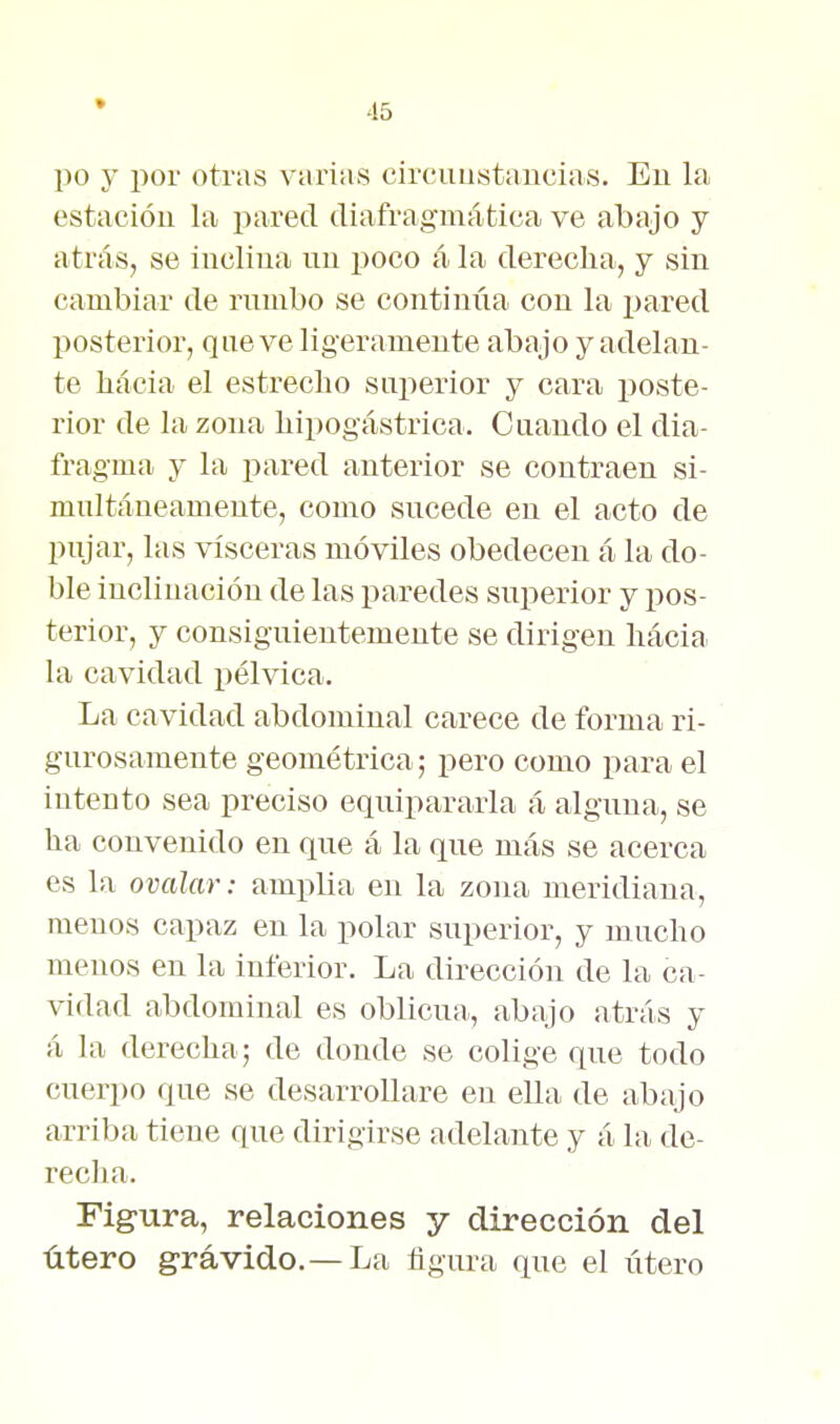 po y por otras varias circuustancias. En la estacióu la pared diafragmática ve abajo y atrás, se inclina nn poco á la derecha, y sin cambiar de rmnbo se continúa con la pared posterior, que ve ligeramente abajo y adelan- te hacia el estrecho superior y cara poste- rior de la zona hipogástrica. Cuando el dia- fragma y la i^ared anterior se contraen si- multáneamente, como sucede en el acto de pujar, las visceras móviles obedecen á la do- ble inclinación de las paredes superior y i>os- terior, y consiguientemente se dirigen hacia la cavidad pélvica. La cavidad abdominal carece de forma ri- gurosamente geométrica; pero como para el intento sea preciso eqnipararla á alguna, se ha convenido en que á la que más se acerca es la ovalar: amplia en la zona meridiana, menos capaz en la polar superior, y mucho menos en la inferior. La dirección de la ca- vidad abdominal es oblicua, abajo atrás y á la derecha; de donde se colige que todo cuerpo que se desarrollare en ella de abajo arriba tiene que dirigirse adelante y á la de- recha. Figura, relaciones y dirección del útero grávido.—La figura que el útero