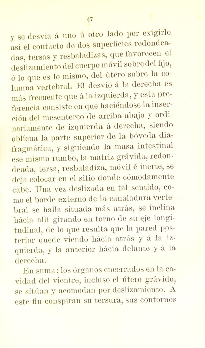 y se desvía á uuo ú otro lado por exigirlo así el contacto de dos saperñcies redondea- das, tersas y resbaladizas, que favorecen el deslizamiento del cuerpo móvil sobre del fijo, ó lo que es lo mismo, del útero sobre la co- lumna vertebral. El desvío á la derecha es más frecuente que á la izquierda, y esta pre- ferencia consiste en que liaciéudose la inser- ción del mesentereo de arriba abajo y ordi- nariamente de izquierda á dereclia, siendo oblicua la parte superior de la bóveda dia- fragmática, y siguiendo la masa intestinal ese mismo rumbo, la matriz grávida, redon- deada, tersa, resbaladiza, móvil é inerte, se deja colocar en el sitio donde cómodamente cabe. Una vez deslizada en tal sentido, co- mo el borde externo de la canaladura verte- bral se llalla situada más atrás, se inclina liácia allí girando en torno de su eje longi- tudinal, de lo que resulta que la pared pos- terior quede viendo liácia atrás y á la iz- quierda, y la anterior liácia delante y á la dereclia. En suma: los órganos encerrados en la ca- vidad del vientre, incluso el útero grávido, se sitúan y acomodan por deslizamiento. A este üu conspiran su tersura, sus contornos