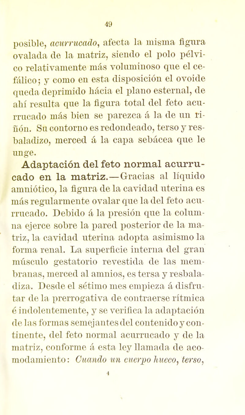 posible, acurrucado, afecta la misma figura ovalada de la matriz, siendo el polo pélvi- co relativamente más voluminoso que el ce- íalico; y como en esta disposición el ovoide queda deprimido hácia el plano esternal, de allí resulta que la figura total del feto acu- rrucado más bien se parezca á la de un ri- ñon. Su contorno es redondeado, terso y res- baladizo, merced á la capa sebácea que le unge. Adaptación del feto normal acurru- cado en la matriz.—Gracias al líquido amniótico, la figura de la cavidad uterina es más regularmente ovalar que la del feto acu- rrucado. Debido á la presión que la colum- na ejerce sobre la pared posterior de la ma- triz, la cavidad uterina adoi^ta asimismo la forma renal. La superficie interna del gran músculo gestatorio revestida de las mem- branas, merced al amnios, es tersa y resbala- diza. Desde el sétimo mes empieza á disfru- tar de la prerrogativa de contraerse rítmica é indolentemente, y se verifica la adaptación de las formas semej antes del contenido y con- tinente, del feto normal acurrucado y de la matriz, conforme á esta ley llamada de aco- modamiento : Cuando un cuerpo hueco, terso,