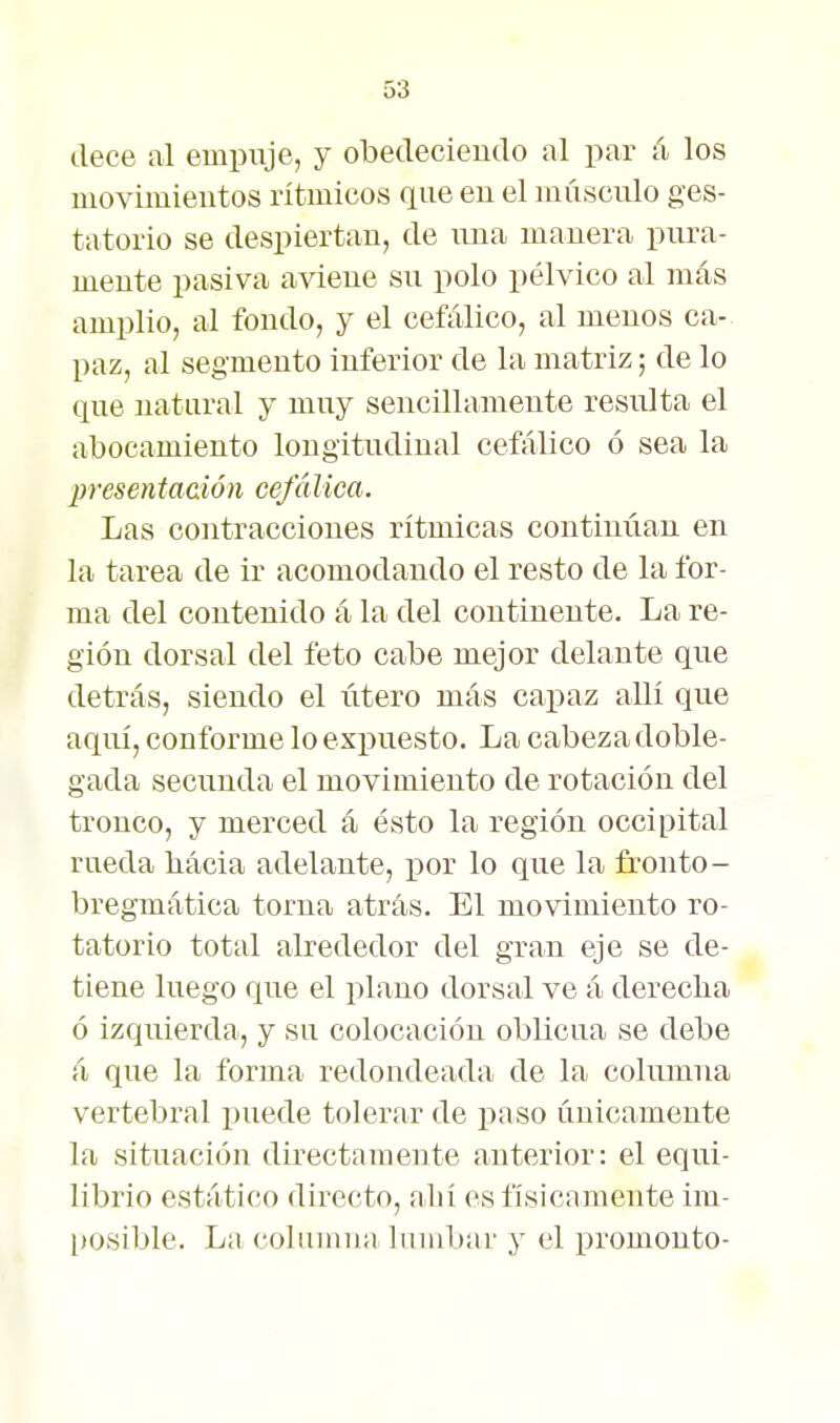 dece al empuje, y obedecieudo al par á los moviiuieutos rítmicos que eu el músculo ges- tatorio se despiertan, de una manera pura- mente pasiva aviene su polo pélvico al más amplio, al fondo, y el cefálico, al menos ca- paz, al segmento inferior de la matriz; de lo que natural y muy sencillamente resulta el abocamiento longitudinal cefálico ó sea la presentaaión cefálica. Las contracciones rítmicas continiian en la tarea de ir acomodando el resto de la for- ma del contenido á la del continente. La re- gión dorsal del feto cabe mejor delante que detrás, siendo el iitero más capaz allí que aquí, conforme lo expuesto. La cabeza doble- gada secunda el movimiento de rotación del tronco, y merced á ésto la región occipital rueda bácia adelante, por lo que la fronto- bregmática torna atrás. El movimiento ro- tatorio total alrededor del gran eje se de- tiene luego que el plano dorsal ve á derecha ó izquierda, y su colocación oblicua se debe á que la forma redondeada de la columna vertebral puede tolerar de paso únicamente la situación directamente anterior: el equi- librio estático directo, abí es físicamente im- [losible. La columna lumbar y el promonto-