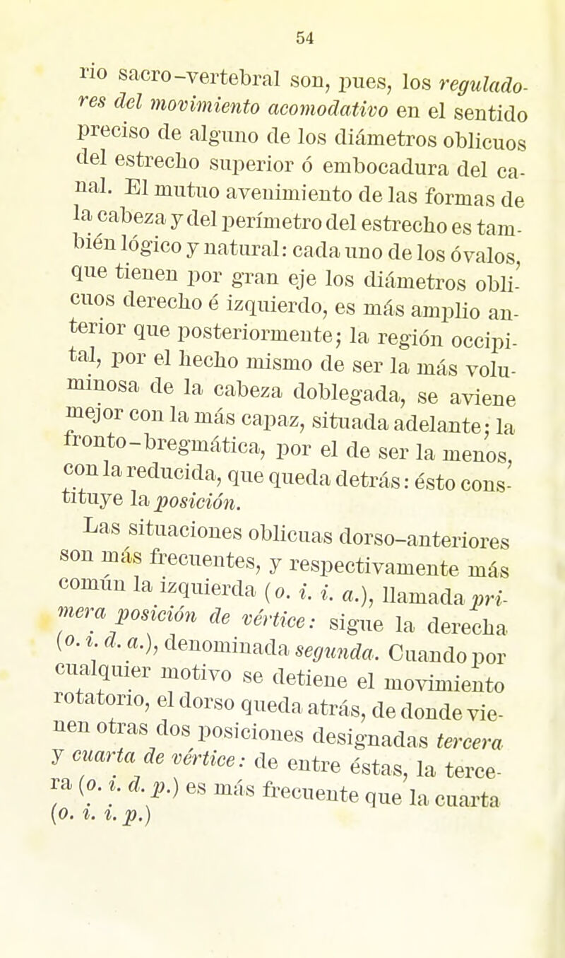 no sacro-vertebral son, pues, los regulado- res del movimiento acomodativo en el sentido preciso de alguno de los diámetros oblicuos del estrecho superior ó embocadura del ca- nal. El mutuo avenimiento de las formas de la cabeza y del perímetro del estrecho es tam- bién lógico y natural: cada uno de los óvalos, que tienen por gran eje los diámetros obli-' cuos derecho é izquierdo, es más amplio an- terior que posteriormente 5 la región occipi- tal, por el hecho mismo de ser la más volu- minosa de la cabeza doblegada, se aviene mejor con la más capaz, situada adelante: la tronto-bregmática, por el de ser la menos, con la reducida, que queda detrás: ésto cons- tituye l2i posición. Las situaciones oblicuas dorso-anteriores son más frecuentes, y respectivamente más común la izquierda (o. ^. «.) Uamada^n- mera posi^ción de vérUce: sigue la derecha {o. % d. a.), denominada segunda. Cuando por cnalquier motivo se detiene el movimiento rotatono, el dorso queda atrás, de donde vie- nen otras dos posiciones designadas tercera y cuarta de vértice: de entre éstas, la terce- ra (o. ^. d. p.) es más frecuente que la cuarta (O. í. z.p.)