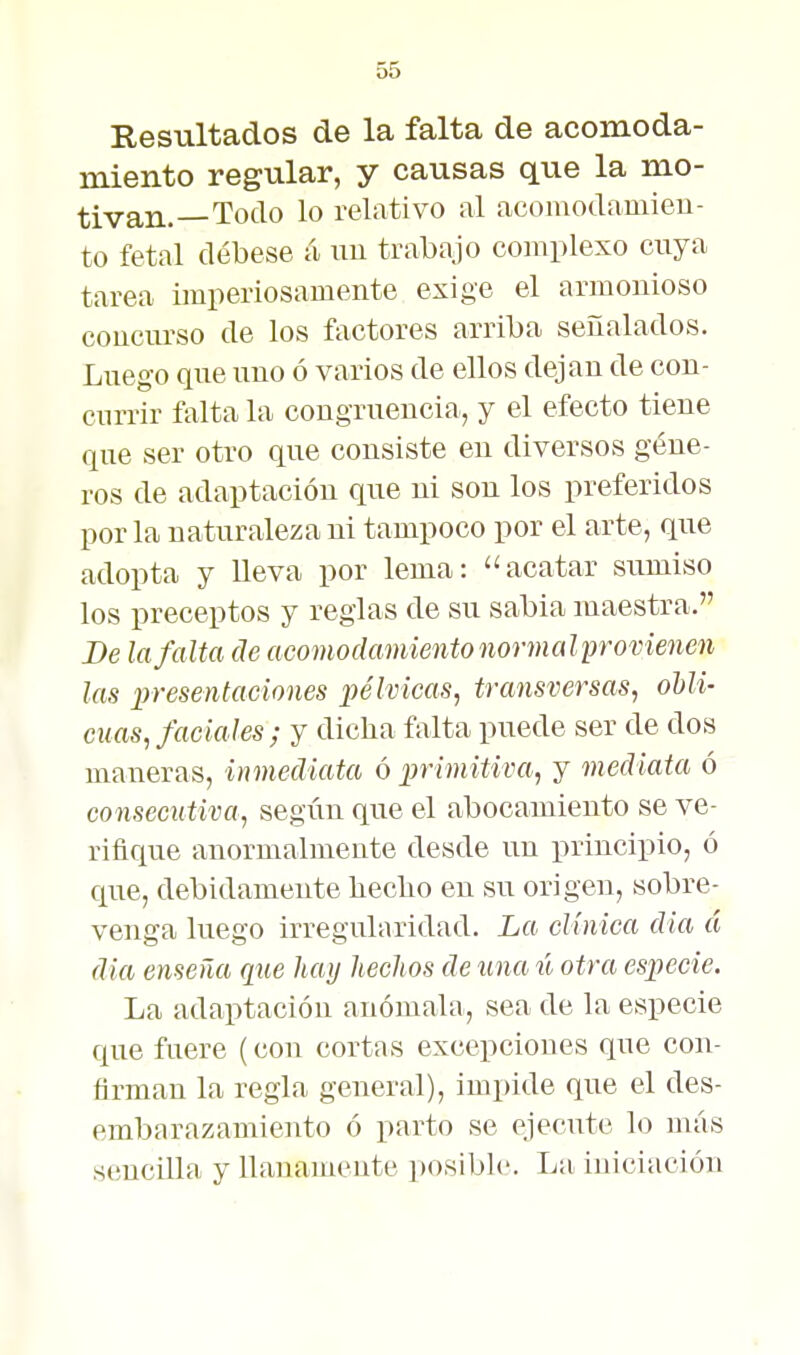 Resultados de la falta de acomoda- miento regular, y causas que la mo- tivan.—Todo lo relativo al acomodamieu- to fetal débese á im trabajo complexo cuya tarea imperiosamente exige el armonioso concurso de los factores arriba señalados. Luego que uno ó varios de ellos dejan de con- currir falta la congruencia, y el efecto tiene que ser otro que consiste en diversos géne- ros de adaptación que ni son los preferidos por la naturaleza ni tampoco por el arte, que adopta y lleva por lema: acatar sumiso los preceptos y reglas de su sabia maestra. Be la falta de acomodamiento normalprovienen las presentaciones pélvicas, transversas, ohli- cuas, faciales ; y dicha falta puede ser de dos maneras, inmediata ó primitiva, y mediata ó consecutiva, según que el abocamiento se ve- rifique anormalmente desde un principio, ó que, debidamente liecbo en su origen, sobre- venga luego irreguliiridad. La clínica dia á dia enseña que hay hechos de una ú otra especie. La adaptación anómala, sea de la especie que fuere (con cortas excepciones que con- firman la regla general), impide que el des- embarazamiento ó parto se ejecute lo más sencilla y llanamente posible. La iniciación