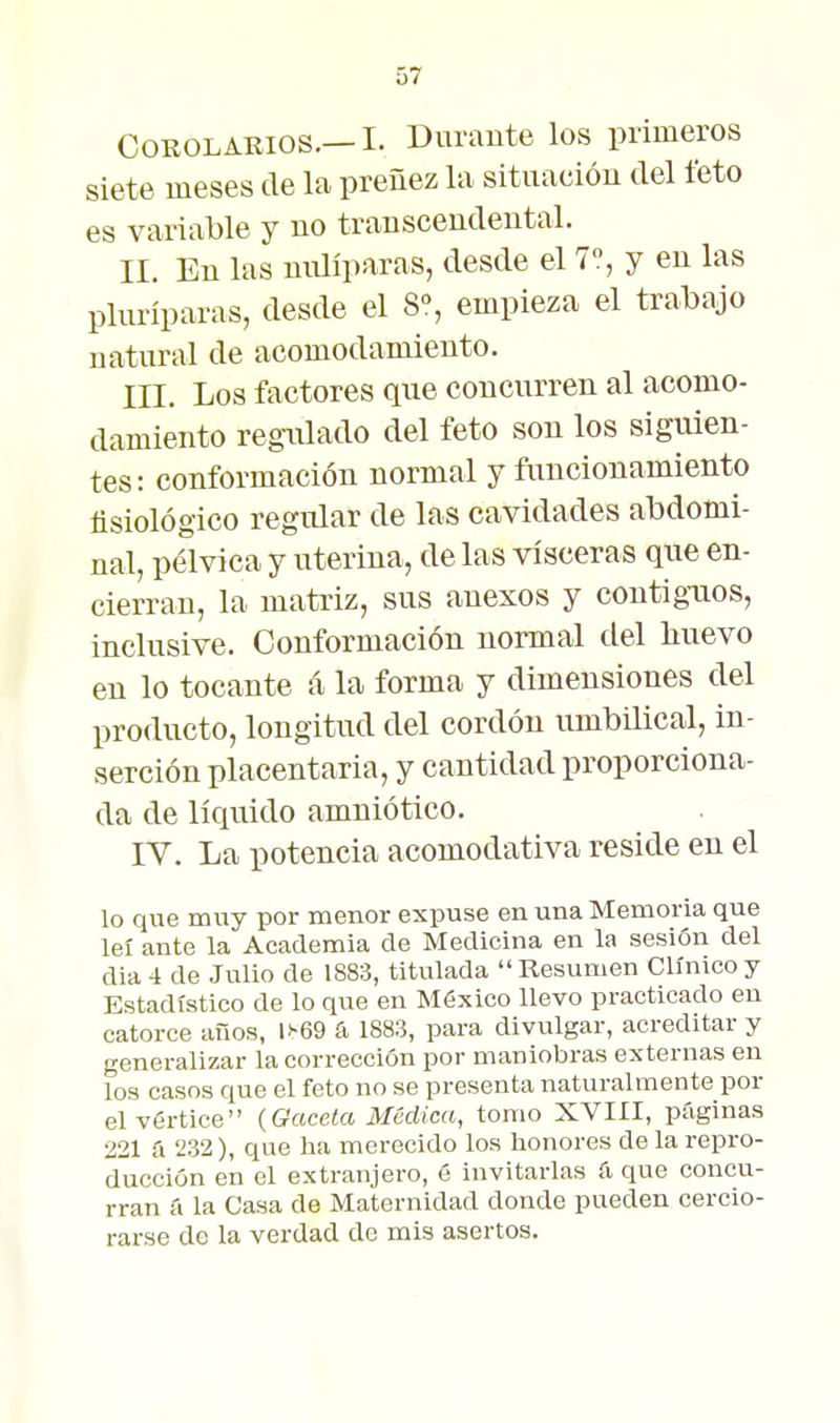 Corolarios.—I. Durante los primeros siete meses de la preñez la situación del feto es variable y no transcendental. II. En las niüíparas, desde el 7, y en las pluríparas, desde el S% empieza el trabajo natural de acomodamiento. III. Los factores que concurren al acomo- damiento regulado del feto son los siguien- tes: conformación normal y fimcionamiento fisiológico regular de las cavidades abdomi- nal, pélvica y uterina, de las visceras que en- cierran, la matriz, sus anexos y contigaios, inclusive. Conformación normal del huevo en lo tocante á la forma y dimensiones del producto, longitud del cordón umbilical, in- serción placentaria, y cantidad proporciona- da de líquido amniótico. IV. La potencia acomodativa reside en el lo que muy por menor expuse en una Memoria que leí ante la Academia de Medicina en la sesión del dia 4 de Julio de 1883, titulada Resumen Clínico y Estadístico de lo que en México llevo practicado en catorce ailos, l>-69 fi 1883, para divulgar, acreditar y generalizar la corrección por maniobras externas en los casos que el feto no se presenta naturalmente por el vértice {Gaceta Médica, tomo XVIII, páginas 221 a 232), que ha merecido los honores de la repro- ducción en el extranjero, é invitarlas íi que concu- rran á la Casa de Maternidad donde pueden cercio- rarse de la verdad de mis asertos.