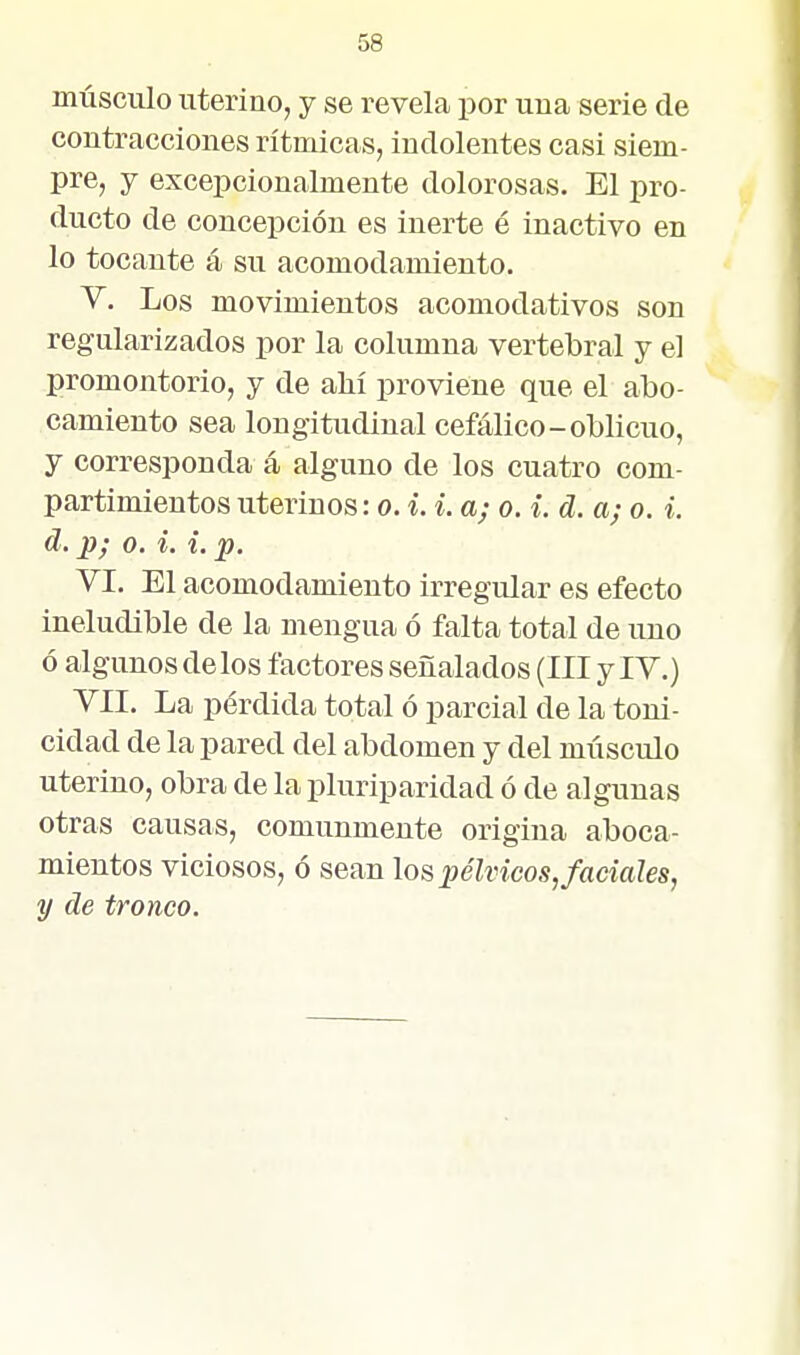 músculo uterino, y se revela por una serie de contracciones rítmicas, indolentes casi siem- pre, y excepcionalmente dolorosas. El pro- ducto de concepción es inerte é inactivo en lo tocante á su acomodamiento. V. Los movimientos acomodativos son regularizados por la columna vertebral y el promontorio, y de ahí proviene que el abo- camiento sea longitudinal cefálico-oblicuo, y corresponda á alguno de los cuatro com- partimientos uterinos: o. i. i. a; o. i. d. a; o. i. d. p; o. i. i. p. VI. El acomodamiento irregular es efecto ineludible de la mengua ó falta total de uno ó algunos délos factores señalados (III y IV.) VII. La pérdida total ó parcial de la toni- cidad de la pared del abdomen y del miisculo uterino, obra de la pluriparidad ó de algunas otras causas, comunmente origina aboca- mientos viciosos, ó sean los pélvicos, faciales, y de tronco.