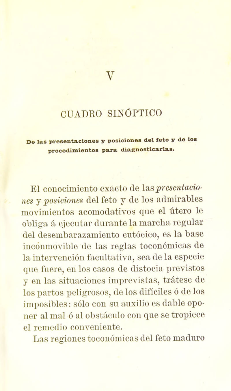 CUADRO SINOPTICO De las presentaciones y posiciones del foto y de loa procedimientos para diagnosticarlas. El conocimiento exacto de las presentacio- nes y posiciones del feto y de los admirables movimientos acomodativos que el útero le obliga á ejecutar durante la marcha regular del desembarazamiento eutócico, es la base inconmovible de las regias toconómicas de la intervención facultativa, sea de la especie que fuere, en los casos de distocia jirevistos y en las situaciones imprevistas, trátese de los partos peligrosos, de los difíciles ó de los imposibles: sólo con su auxilio es dable opo- ner al mal ó al obstáculo con que se tropiece el remedio conveniente. Las regiones toconómicas del feto maduro