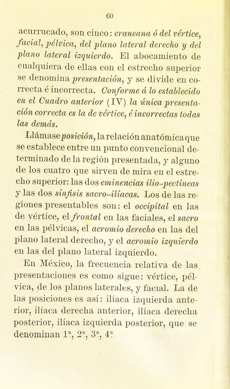 acurrucado, son cinco: craneana ó del vértice, facial, pélvica, del plano lateral derecho y del plagio lateral izquierdo. El abocamiento de cualquiera de ellas con el estrecho superior se denomina presentación, y se divide en co- rrecta é incorrecta. Conforme á lo establecido en el Cuadro anterior (lY) la tínica presenta- ción correcta es la de vértice, é incorrectas todas las demás. Llámase posición, la relación anatómica que se establece entre un punto convencional de- terminado de la región presentada, y alguno de los cuatro que sirven de mira en el estre- cho superior: las dos eminencias ilio-pectíneas y las dos sínfisis sacro-ilíacas. Los de las re- giones presentables son: el occipital en las de vértice, el frontal en las faciales, el sacro en las pélvicas, el acromio derecJio en las del plano lateral derecho, y el acromio izquierdo en las del plano lateral izquierdo. En México, la frecuencia relativa de las. presentaciones es como sigue: vértice, pél- vica, de los planos laterales, y facial. La de las posiciones es así: ilíaca izquierda ante- rior, ilíaca derecha anterior, ilíaca derecha posterior, ilíaca izquierda posterior, que se denominan l'í, 2, 3'^, 4*}