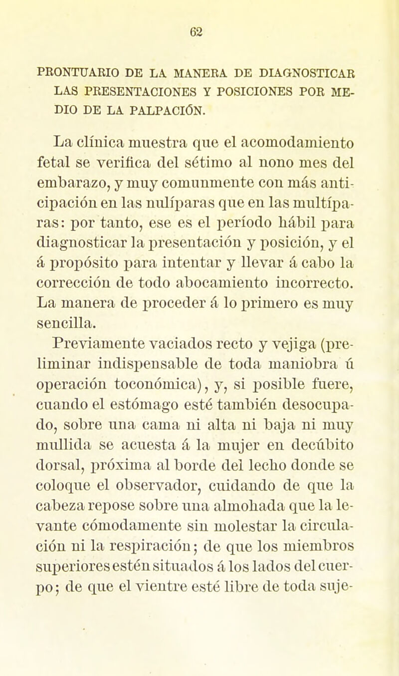 PRONTUARIO DE LA. MANERA. DE DIAGNOSTICAR LAS PRESENTACIONES Y POSICIONES POR ME- DIO DE LA PALPACIÓN. La clínica muestra que el acomodamiento fetal se verifica del sétimo al nono mes del embarazo, j muy comunmente con más anti- cipación en las nulíi^aras que en las multípa- ras: por tanto, ese es el período hábil para diagnosticar la j^resentación y i^osición, y el á propósito para intentar y llevar á cabo la corrección de todo abocamiento incorrecto. La manera de proceder á lo primero es muy sencilla. Previamente vaciados recto y vejiga (pre- liminar indispensable de toda maniobra ú operación toconómica), y, si posible ftiere, cuando el estómago esté también desocupa- do, sobre una cama ni alta ni baja ni muy mullida se acuesta á la mujer en decúbito dorsal, próxima al borde del lecho donde se coloque el observador, cuidando de que la cabeza repose sobre una almohada que la le- vante cómodamente sin molestar la circula- ción ni la respiración; de que los miembros suijeriores estén situados á los lados del cuer- po; de que el vientre esté libre de toda suje-