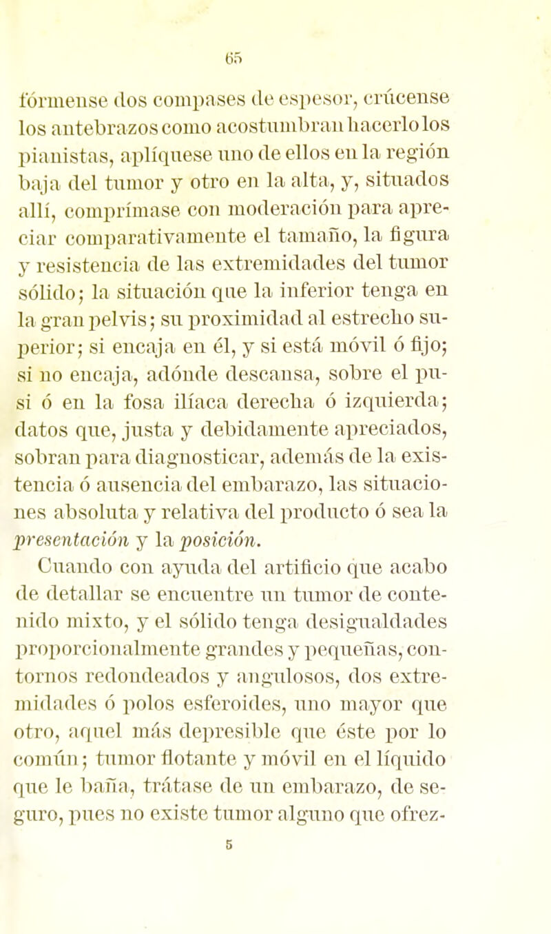 fórmense dos compases de espesor, criiceuse los antebrazos como acostumbran hacerlo los pianistas, apliqúese uno de ellos en la región baja del tumor y otro en la alta, y, situados alli, comprímase con moderación para apre- ciar comparativamente el tamaño, la figura y resistencia de las extremidades del tumor sólido; la situación que la inferior tenga en la gran pelvis; su proximidad al estrecho su- Ijerior; si encaja en él, y si está móvil ó fijo; si no encaja, adonde descansa, sobre el pu- si ó en la fosa ilíaca derecha ó izquierda; datos que, justa y debidamente apreciados, sobran para diagnosticar, además de la exis- tencia ó ausencia del embarazo, las situacio- nes absoluta y relativa del producto ó sea la presentación y la posición. Girando con ayuda del artificio que acabo de detallar se encuentre un tumor de conte- nido mixto, y el sólido tenga desigualdades proporcionalmente grandes y pequeñas, con- tornos redondeados y angulosos, dos extre- midades ó polos esferoides, uno mayor que otro, aquel más depresible que éste por lo común; tumor flotante y móvil en el líquido que le baña, trátase de un embarazo, de se- guro, pues no existe tumor alguno que ofrez- 5