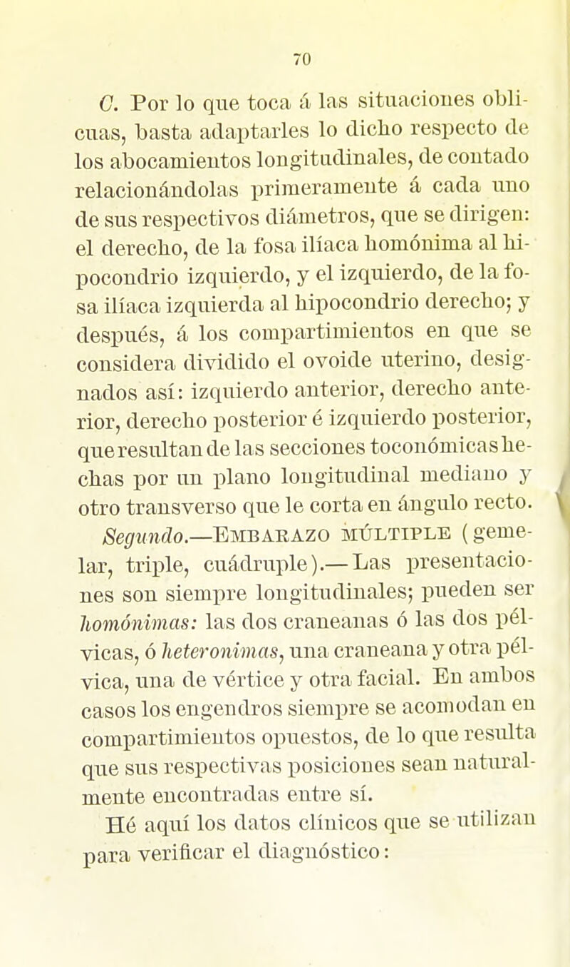 C Por lo que toca á las situacioues obli- cuas, basta adaptarles lo diclio respecto de los abocamieutos longitiidinales, de contado relacionándolas primeramente á cada uno de sus respectivos diámetros, que se dirigen: el derecho, de la fosa ilíaca homónima al hi- pocondrio izquierdo, y el izquierdo, de la fo- sa ilíaca izquierda al hipocondrio derecho; y después, á los compartimientos en que se considera dividido el ovoide uterino, desig- nados así: izquierdo anterior, derecho ante- rior, derecho posterior é izquierdo posterior, que resultan de las secciones toconómicas he- chas por un plano longitudinal mediano y otro transverso que le corta en ángulo recto. Segundo.—Emuáhazo múltiple (geme- lar, triple, cuádruple).—Las presentacio- nes son siempre longitudinales; pueden ser liomónimas: las dos craneanas ó las dos pél- vicas, ó heteronimas, una craneana y otra pél- vica, una de vértice y otra facial. En ambos casos los engendros siempre se acomodan en compartimientos opuestos, de lo que resulta que sus respectivas iiosiciones sean natural- mente encontradas entre sí. Hé aquí los datos clínicos que se utilizan para verificar el diagnóstico: