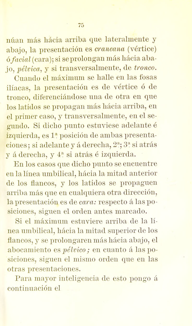 núau más liácia arriba que lateralmente y abajo, la presentación es craneana (vértice) ó facial (cara); si seprolougau más hácia aba- jo, pélvica, y si transversalmente, de tronco. Cnando el máximum se halle en las fosas ilíacas, la presentación es de vértice ó de tronco, diferenciándose nna de otra en qne los latidos se propagan más bácia arriba, en el primer caso, y transversalmente, en el se- gimdo. Si dicho pnnto estuviese adelante é izquierda, es 1 ijosición de ambas presenta- ciones ; si adelante y á derecha, 2; 3 si atrás y á derecha, y 4* si atrás é izquierda. En los casos qne dicho punto se encuentre en la línea umbilical, hácia la mitad anterior de los flancos, y los latidos se propaguen arriba más que en cualquiera otra dirección, la presentación es de cara: respecto á las po- siciones, siguen el orden antes marcado. Si el máximum estuviere arriba de la lí- nea umbilical, hácia la mitad suiierior de los flancos, y se prolongaren más hácia abajo, el abocamiento es 2Jélvico; en cuanto á las po- siciones, siguen el mismo orden que en las otras presentaciones. Para mayor inteligencia de esto pongo á continuación el . -