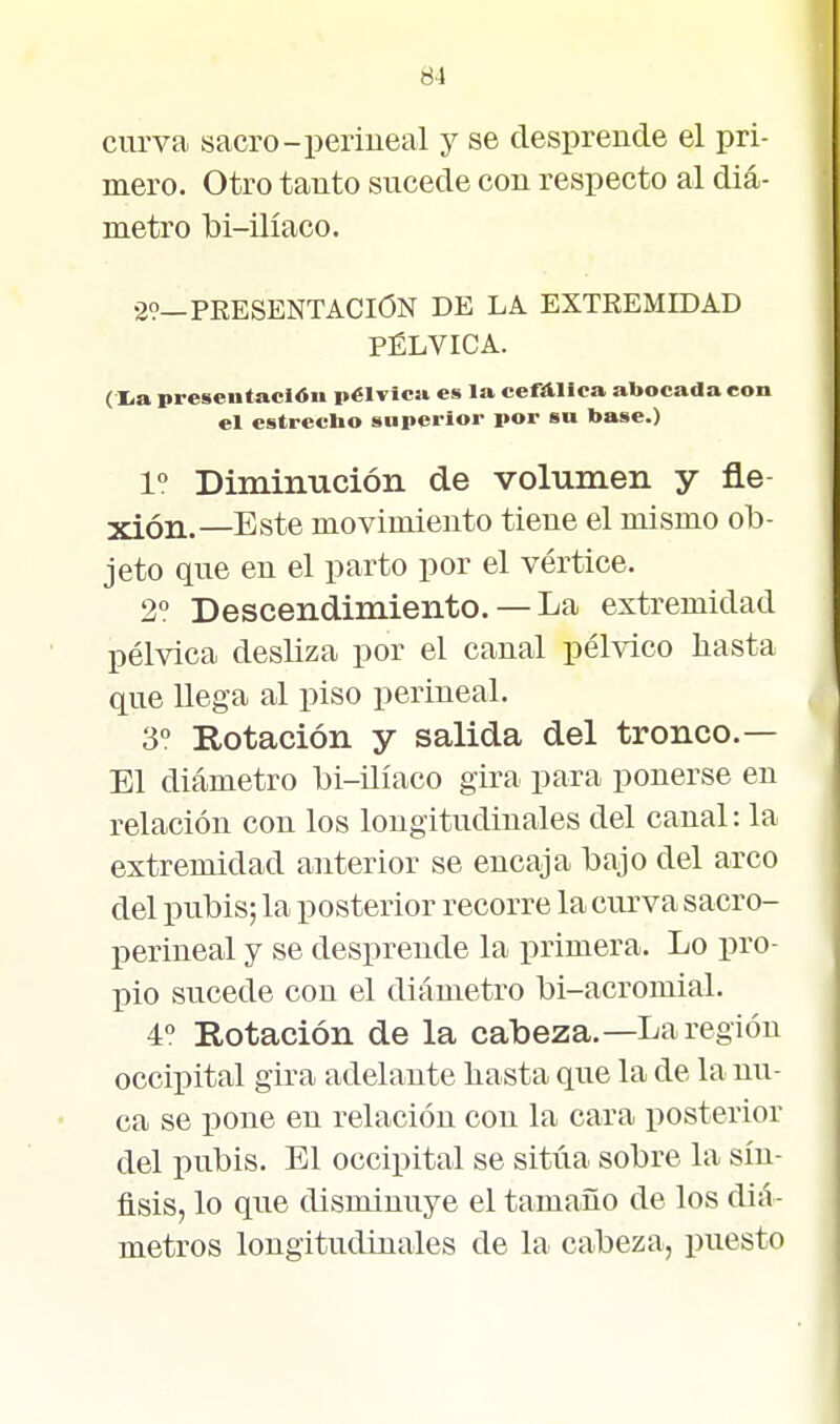 curva sacro-periueal y se desprende el pri- mero. Otro tanto sucede con respecto al diá- metro bi-üíaco. 29—PEESENTACION DE LA EXTREMIDAD PÉLVICA. (Xa presentación pélvica es la cefAlica abocada con el cstreclio superior por sn base.) 1° Diminución de volumen y fie xión.—Este movimiento tiene el mismo ob- jeto que en el parto por el vértice. 2? Descendimiento. —La extremidad pélvica desliza por el canal pélvico liasta que llega al piso periueal. 3° Rotación y salida del tronco.— El diámetro bi-üíaco gira para ponerse en relación con los longitudinales del canal: la extremidad anterior se encaja bajo del arco del pubis; la posterior recorre la curva sacro- perineal y se desprende la primera. Lo pro- pio sucede con el diámetro bi-acromial. 4° Rotación de la cabeza.—La región occipital gira adelante basta que la de la mi- ca se pone en relación con la cara j)osterior del pubis. El occipital se sitúa sobre la sín- flsis, lo que disminuye el tamaño de los diá- metros longitudinales de la cabeza, puesto