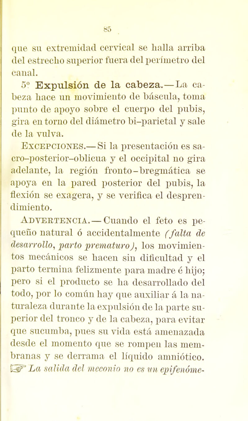 que sil extremidad cervical se halla arriba del estrecho superior fuera del perímetro del canal. 5° Expulsión de la cabeza.—La ca- beza hace un movimiento de báscula, toma punto de apoyo sobre el cuerpo del pubis, gira en torno del diámetro bi-parietal y sale de la vulva. Excepciones.— Si la presentación es sa- cro-posterior-oblicua y el occipital no gira adelante, la región fronto-bregmática se apoya en la j)ared posterior del pubis, la flexión se exagera, y se verifica el despren- dimiento. Advertencia. — Cuando el feto es pe- queño natural ó accidentalmente (falta de desarrollo, parto prematuroJ, los movimien- tos mecánicos se hacen sin dificultad y el parto termina felizmente para madre é hijo; pero si el producto se ha desarrollado del todo, por lo común hay que auxiliar á la ua- tirraleza durante la expulsión de la parte su- perior del tronco y de la cabeza, para evitar que sucumba, pues su vida está amenazada desde el momento que se rompen las mem- branas y se derrama el líquido amniótico. La salida del meconin no es vn epi/enóme-