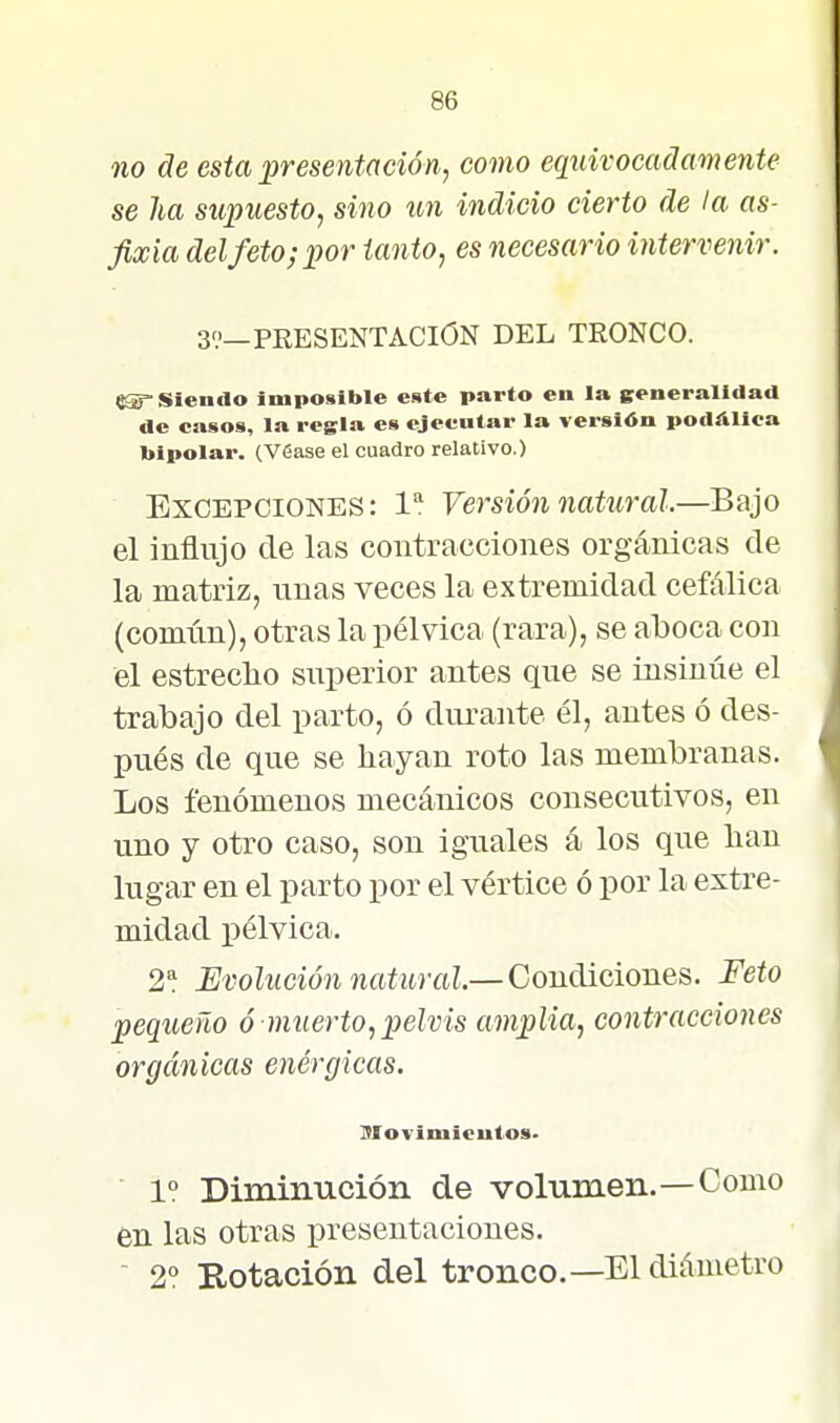 no de esta presentación, como equivocadamente se ha supuesto, sino xm indicio cierto de la as- fixia delfeto;por tanto, es necesario intervenir. 39-PRESENTACION DEL TRONCO. «^Siendo imposible este parto en la ^generalidad de casos, la regla es ejecutar la versión podálica bipolar. (Véase el cuadro relativo.) Excepciones: 1 Versión natural.—Bajo el influjo de las contracciones orgánicas de la matriz, unas veces la extremidad cefálica (común), otras la pélvica (rara), se aboca con el estreclio superior antes que se insinúe el trabajo del parto, ó durante él, antes ó des- pués de que se hayan roto las membranas. Los fenómenos mecánicos consecutivos, en uno y otro caso, son iguales á los que lian lugar en el parto por el vértice ó por la extre- midad pélvica. 2^. Evolución natural.—Conáiciones. Feto pequeño ó muerto, pelvis amplia, contracciones orgánicas enérgicas. Movimleutos. 1? Diminución de volumen.—Como en las otras presentaciones.  2° Rotación del tronco.—El diámetro