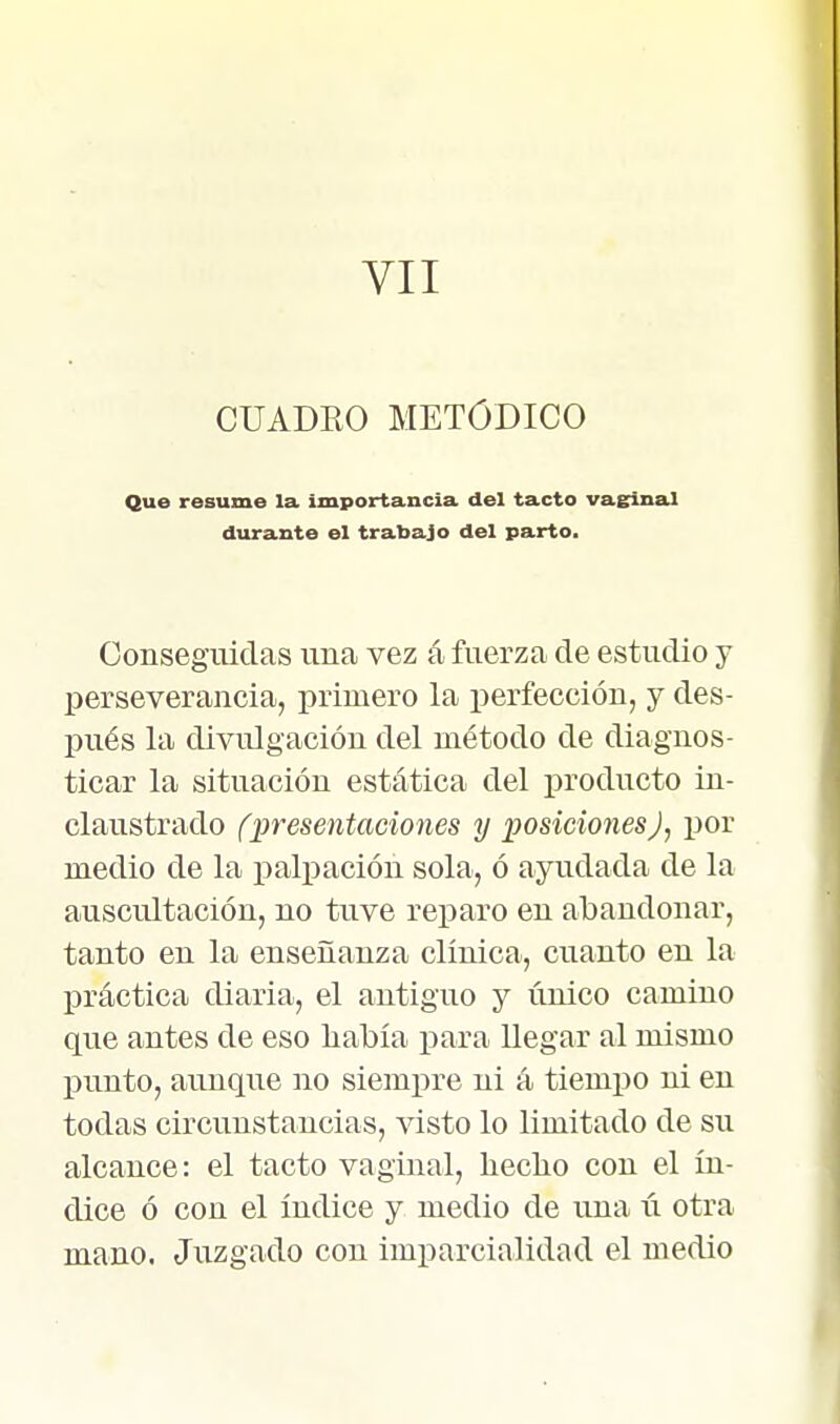 VII CUADEO METÓDICO Que resume la importancia del tacto vas^inal durante el trabajo del parto. Conseguidas una vez á fuerza de estudio y perseverancia, primero la perfección, y des- pués la divulgación del método de diagnos- ticar la situación estática del producto in- claustrado (presentaciones y posiciones), por medio de la j)alpación sola, ó ayudada de la auscultación, no tuve reparo en abandonar, tanto en la enseñanza clínica, cuanto en la práctica diaria, el antiguo y único camino que antes de eso había para Uegar al mismo punto, aunque no siemiire ni á tiempo ni en todas circunstancias, visto lo limitado de su alcance: el tacto vaginal, liecbo con el ín- dice ó con el índice y medio de una ú otra mano. Juzgado con imparcialidad el medio