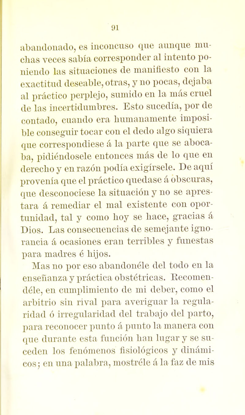 iibaiidonaao, es iucoiicuso que aunque mu- chas veces sabía corresponder al intento po- niendo las situaciones de manifiesto con la exactitud deseable, otras, y no pocas, dejaba al práctico perplejo, sumido en la más cruel de las incertidumbres. Esto sucedía, por de contado, cuando era liumanamente imposi- ble conseguir tocar con el dedo algo siquiera que correspondiese á la parte que se aboca- ba, pidiéndosele entonces más de lo que en derecho y en razón podía exigírsele. De aquí provenía que el práctico quedase á obscuras, que desconociese la situación y no se apres- tara á remediar el mal existente con opor- tunidad, tal y como hoy se hace, gracias á Dios. Las consecuencias de semejante igno- rancia á ocasiones eran terribles y ftmestas para madres é hijos. Mas no por eso abandonóle del todo en la enseñanza y i)ráctica obstétricas. Eecomen- déle, en cumplimiento de mi deber, como el arbitrio sin rival para averiguar la regula- ridad ó irregularidad del trabajo del parto, para reconocer punto á punto la manera con que durante esta función han lugar y se su- ceden los fenómenos fisiológicos y dinámi- cos ; en una i^alabra, mostróle á la faz de mis