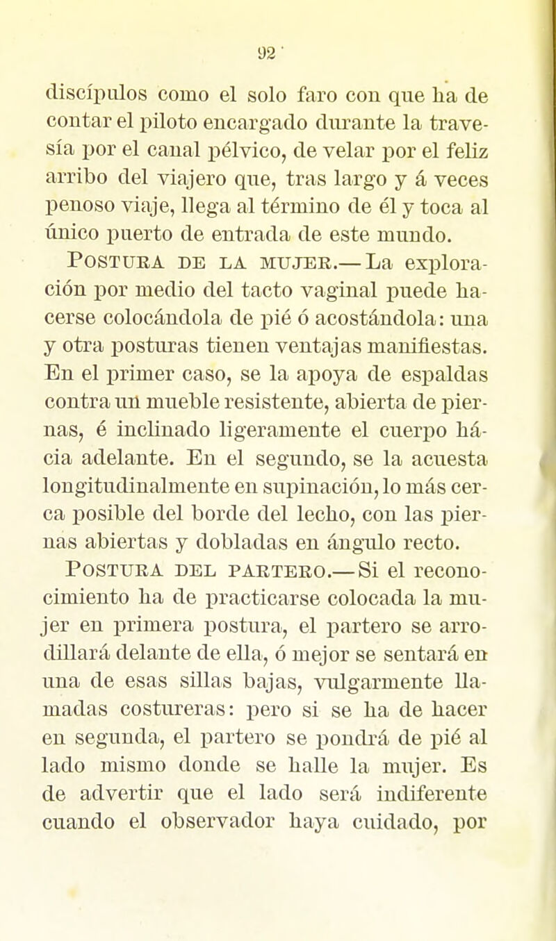 discíiiiúos como el solo faro con que lia de contar el piloto encargado diu-ante la trave- sía por el canal pélvico, de velar por el feliz arribo del viajero que, tras largo y á veces penoso viaje, llega al término de él y toca al único puerto de entrada de este mundo. PosTUEA DE LA MUJER.— La explora- ción por medio del tacto vaginal puede ha- cerse colocándola de pié ó acostándola: una y otra ijosturas tienen ventajas manifiestas. En el primer caso, se la aj)oya de espaldas contra un mueble resistente, abierta de pier- nas, é inclinado ligeramente el cueriDo há- cia adelante. En el segundo, se la acuesta longitudinalmente en supinación, lo más cer- ca posible del borde del lecho, con las pier- nas abiertas y dobladas en ángulo recto. Postura del partero.— Si el recono- cimiento ha de practicarse colocada la mu- jer en primera postura, el partero se arro- dillará delante de ella, ó mejor se sentará en una de esas sillas bajas, vulgarmente lla- madas costureras: pero si se ha de hacer en segunda, el partero se pondrá de pié al lado mismo donde se halle la mujer. Es de advertir que el lado será indiferente cuando el observador haya cuidado, por