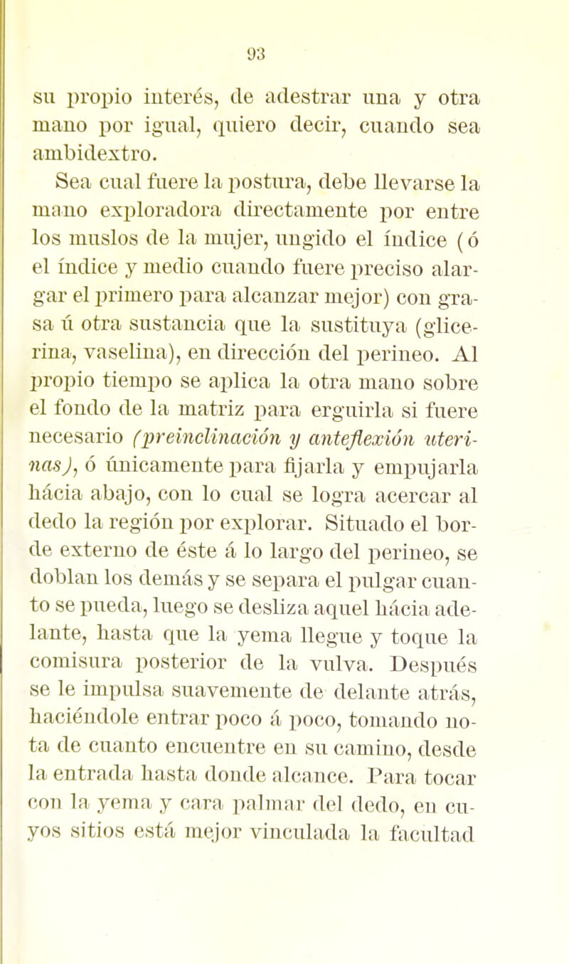 SU i)ropio interés, de adestrar una y otra mano por igual, quiero decir, cuando sea ambidextro. Sea cual fuere la iiostura, debe llevarse la mano exploradora directamente por entre los muslos de la mujer, ungido el índice (ó el índice y medio cuando fuere preciso alar- gar el primero para alcanzar mejor) con gra- sa II otra sustancia que la sustituya (glice- rina, vaselina), en dirección del perineo. Al propio tiempo se aplica la otra mano sobre el fondo de la matriz para erguirla si fuere necesario fpreincUnación y anteflexión uteri- nas J, ó únicamente para fijarla y empujarla liácia abajo, con lo cual se logra acercar al dedo la región por explorar. Situado el bor- de externo de éste á lo largo del perineo, se doblan los demás y se separa el pulgar cuan- to se pueda, luego se desliza aquel bacía ade- lante, liasta que la yema llegue y toque la comisura posterior de la vulva. Después se le impulsa suavemente de delante atrás, haciéndole entrar poco á poco, tomando no- ta de cuanto encuentre en su camino, desde la entrada hasta donde alcance. Para tocar con la yema y cara palmar del dedo, en cu- yos sitios está mejor vinculada la facultad