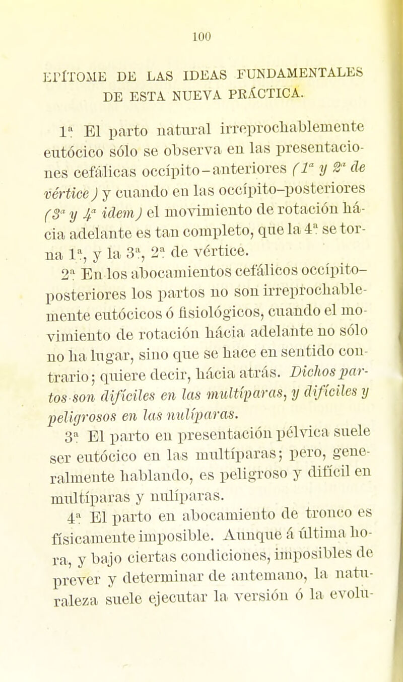 EriTOME DE LAS IDEAS FUNDAMENTALES DE ESTA NUEVA PKÁCTICA. 1^ El parto natural irreprocliablemente eiitócico sólo se observa en las presentacio- nes cefálicas occípito-anteriores (l'^y 2' de vértice ) y cuando en las occípito-posteriores f 5 y Ídem) el movimiento de rotación ha- cia adelante es tan completo, que la á'' se tor- na 1% y la 3% 2=! de vértice. 2! En los abocamientos cefálicos occípito- posteriores los partos no son irreprochable- mente eutócicos ó fisiológicos, cuando el mo- vimiento de rotación hácia adelante no sólo no ha lugar, sino que se hace en sentido con- trario; quiere decir, hácia atrás. Bichos icar- ios son difíciles en las multíparas, y difíciles y peligrosos en las nulíparas. 3=! El parto en presentación pélvica suele ser eutócico en las multíparas; pero, gene- ralmente hablando, es peligroso y difícil en multíparas y nulíparas. 4^ El parto en abocamiento de tronco es físicamente imposible. Aunque á última ho- ra, y bajo ciertas condiciones, imposibles de prever y determinar de antemano, la natu- raleza suele ejecutar hi versión ó la evolu-