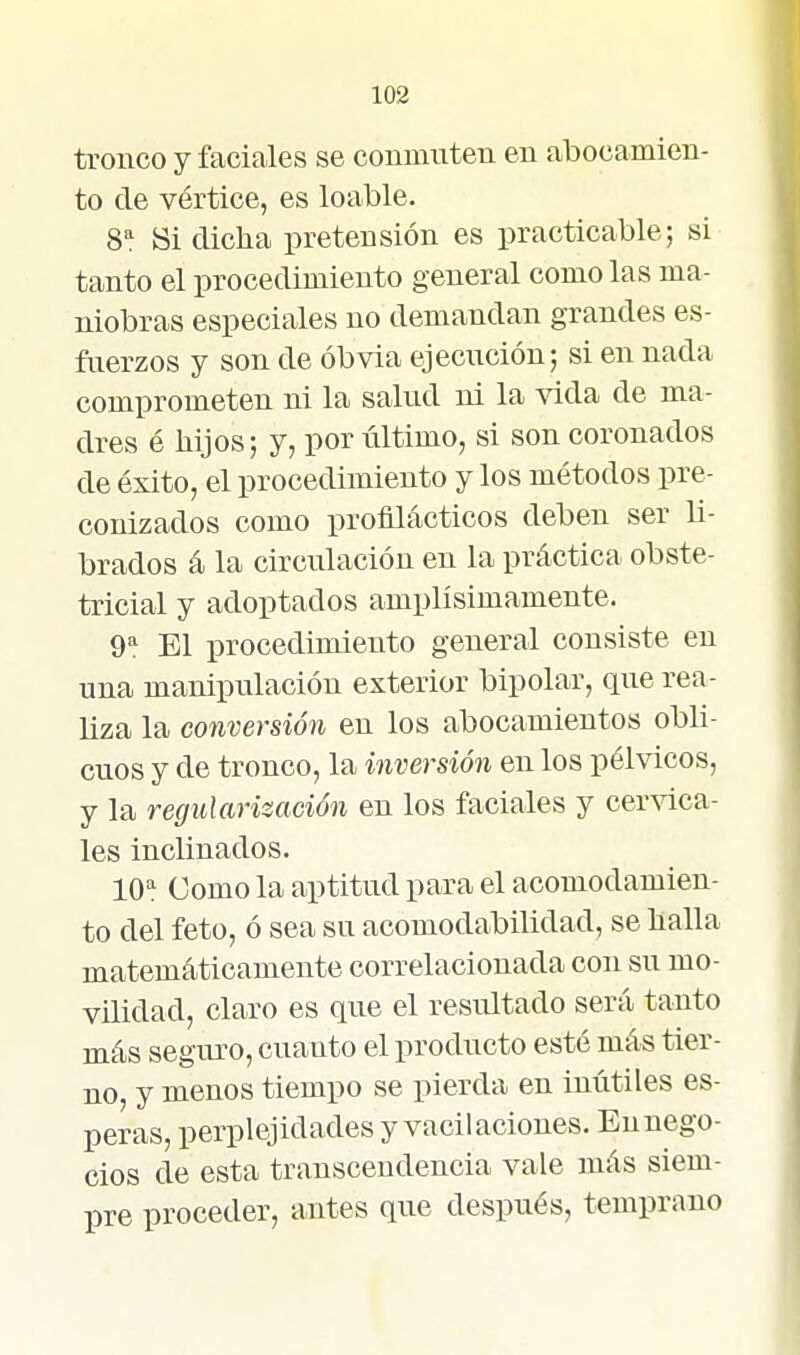 tronco y faciales se conmuten en abocamien- to de vértice, es loable. 8^ Bi diclia pretensión es practicable; si tanto el procedimiento general como las ma- niobras especiales no demandan grandes es- fuerzos y son de obvia ejecución; si en nada comprometen ni la salud ni la vida de ma- dres é hijos; y, por último, si son coronados de éxito, el procedimiento y los métodos pre- conizados como profilácticos deben ser li- brados á la circulación en la práctica obste- tricial y adoptados amplísimamente. 9'^ El procedimiento general consiste en una manipulación exterior bipolar, que rea- liza la conversión en los abocamientos obli- cuos y de tronco, la inversión en los pélvicos, y la regularización en los faciales y cer^'ica- les inclinados. 10'^ Como la aptitud para el acomodamien- to del feto, ó sea su acomodabilidad, se baila matemáticamente correlacionada con su mo- vilidad, claro es que el resultado será tanto más seguro, cuauto el producto esté más tier- no, y menos tiempo se pierda en inútiles es- peras, perplejidades y vacilaciones. Ennego- cios de esta transcendencia vale más siem- pre proceder, antes que después, temprano