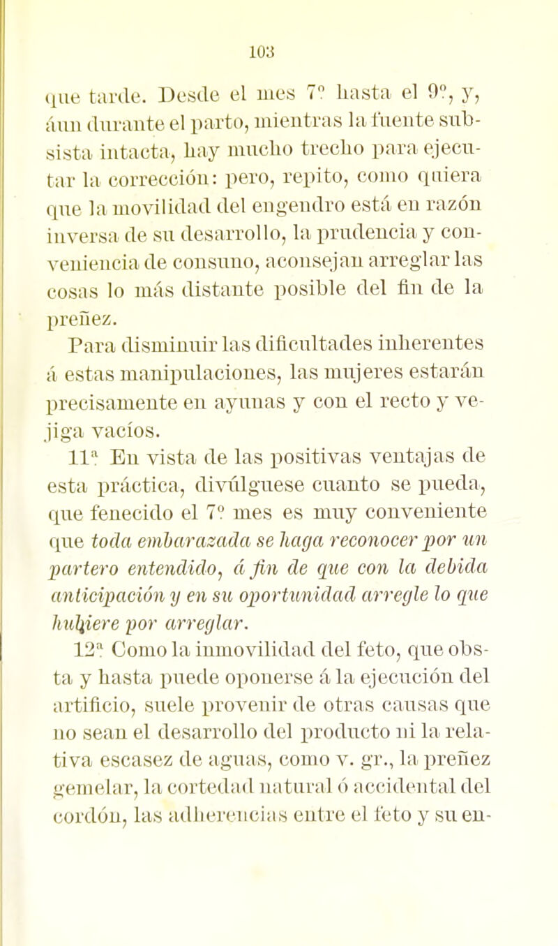 que tarde. Desde el mes 7 hasta el 9, y, áuii durante el parto, mientras la fuente sirb- sista intaeta, liay mucho trecho para ejecu- tar la correccióu: pero, repito, como quiera que la movilidad del engendro está en razón inversa de su desarrollo, la prudencia y con- veniencia de consuno, aconsejan arreglarlas cosas lo más distante posible del fin de la preñez. Para disminuir las dificultades inherentes á estas manipulaciones, las mujeres estarán precisamente en ayunas y con el recto y ve- jiga vacíos. 11=' En vista de las positivas ventajas de esta práctica, divúlguese cuanto se pueda, que fenecido el 7° mes es muy conveniente que toda embarazada se haga reconocer jjor un partero entendido^ á fin de que con la debida anticipación y en su oportunidad arregle lo que huliiere por arreglar. 12: Como la inmovilidad del feto, que obs- ta y hasta puede oponerse á la ejecución del artificio, suele provenir de otras causas que no sean el desarrollo del producto ni la rela- tiva escasez de aguas, como v. gr., la preñez gernelar, la cortedad natural ó accidental del cordón, las adherencias entre el feto y su en-