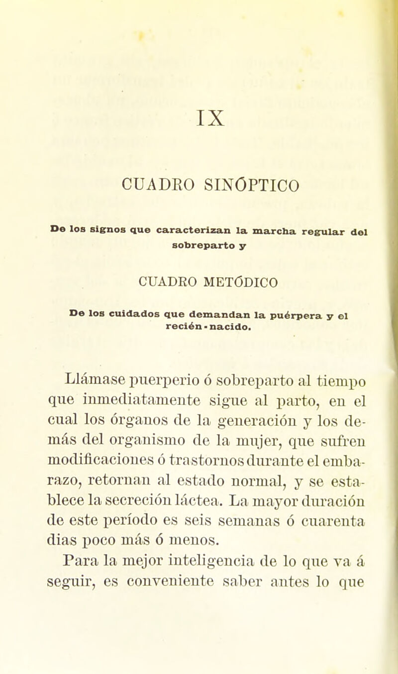 IX CUADEO SINOPTICO Do los signos que caracterizan la marcha regular del sobreparto y CUADRO METÓDICO De los cuidados que demandan la puérpera y el recién ■ nacido. Llámase puerperio ó sobreparto al tiempo que inmediatamente sigue al parto, en el cual los órganos de la generación y los de- más del organismo de la mujer, que sufren modificaciones ó trastornos durante el emba- razo, retornan al estado normal, y se esta- blece la secreción láctea. La mayor duración de este período es seis semanas ó cuarenta dias poco más ó menos. Para la mejor inteligencia de lo que va á seguir, es conveniente saber antes lo que