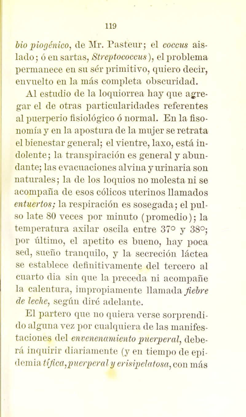 bio piogénico, de Mr. Pasteur; el coccus ais- lado ; ó eu sartas, Streptococcus), el problema permanece en su ser primitivo, quiero decir, envuelto en la más completa obscuridad. Al estudio de la loquiorrea hay que agre- gar el de otras particularidades referentes al puerperio fisiológico ó normal. En la fiso- nomía y en la apostura de la mujer se retrata el bienestar general; el vientre, laxo, está in- dolente ; la transpiración es general y abun- dante; las evacuaciones alvina y urinaria son naturales; la de los loquios no molesta ni se acompaña de esos cólicos uterinos llamados entuertos; la respiración es sosegada; el pul- so late 80 veces por minuto (promedio); la temperatura axilar oscila entre 37° y 38°; por último, el apetito es bueno, hay poca sed, sueño tranquilo, y la secreción láctea se establece definitivamente del tercero al cuarto dia sin que la preceda ni acompañe la calentura, impropiamente llamadayíeftre de leche, segiiu diré adelante. El partero que no quiera verse sorprendi- do alguna vez por cualquiera de las manifes- taciones del envenenamiento puerperal^ debe- rá inquirir diariamente (y en tiempo de epi- demia tífica,puerperal y erisipelatosa, con más