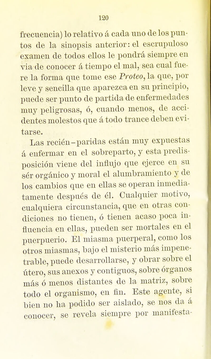 frecuencia) lo relativo á cada uno de los pun- tos de la sinopsis anterior: el escrupuloso examen de todos ellos le pondrá siempre en via de conocer á tiempo el mal, sea cual fue- re la forma que tome ese Proteo, la que, por leve y sencilla que aparezca en su principio, puede ser punto de partida de enfermedades muy peligrosas, ó, cuando menos, de acci- dentes molestos que á todo trance deben evi- tarse. Las recién-paridas están muy expuestas á enfermar en el sobreparto, y esta predis- posición viene del influjo que ejerce en su ser orgánico y moral el alumbramiento y de los cambios que en ellas se operan inmedia- tamente después de él. Cualqiüer motivo, cualquiera circunstancia, que en otras con- diciones no tienen, ó tienen acaso poca in- fluencia en ellas, pueden ser mortales en el puerpuerio. El miasma puerperal, como los otros miasmas, bajo el misterio más impene- trable, puede desarrollarse, y obrar sobre el útero, sus anexos y contiguos, sobre órganos más ó menos distantes de la matriz, sobre todo el organismo, en fin. Este agente, si bien no lia podido ser aislado, se nos da á conocer, se revela siempre por manifesta-