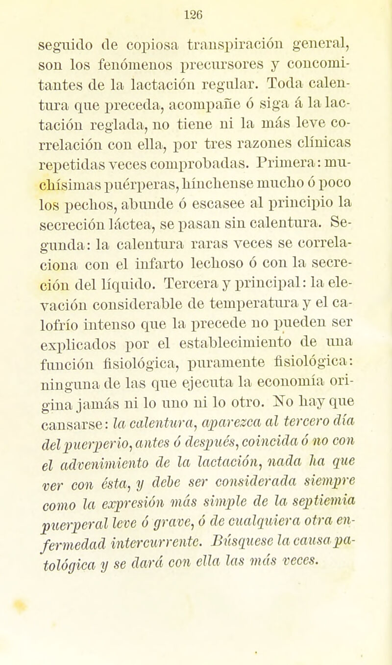 segaiido de copiosa trauspiraoión general, son los fenómenos precursores y concomi- tantes de la lactación regular. Toda calen- tura que preceda, acompañe ó siga á la lac- tación reglada, no tiene ni la más leve co- rrelación con ella, por tres razones clínicas repetidas veces comprobadas. Primera: mu- ellísimas puérperas, kíncliense mucho ó poco los peclios, abunde ó escasee al principio la secreción láctea, se pasan sin calentura. Se- gunda : la calentura raras veces se correla- ciona con el infarto lechoso ó con la secre- ción del líquido. Tercera y principal: la ele- vación considerable de temperatura y el ca- lofrío intenso que la precede no pueden ser explicados por el establecimiento de una función fisiológica, puramente fisiológica: ninguna de las que ejecuta la economía ori- gina jamás ni lo uno ni lo otro. Ko hay que cansarse: la calentura, aparezca al tercero día del puerper io, antes ó después, coincida ó no con él advenimiento de la lactación, nada lia que ver con ésta, y debe ser considerada siempre como la expresión más simple de la septiemia puerperal leve ó grave, ó de cualquiera otra en- fermedad intercurrente. Bnsquese la causa pa- tológica y se dará con ella las más veces.