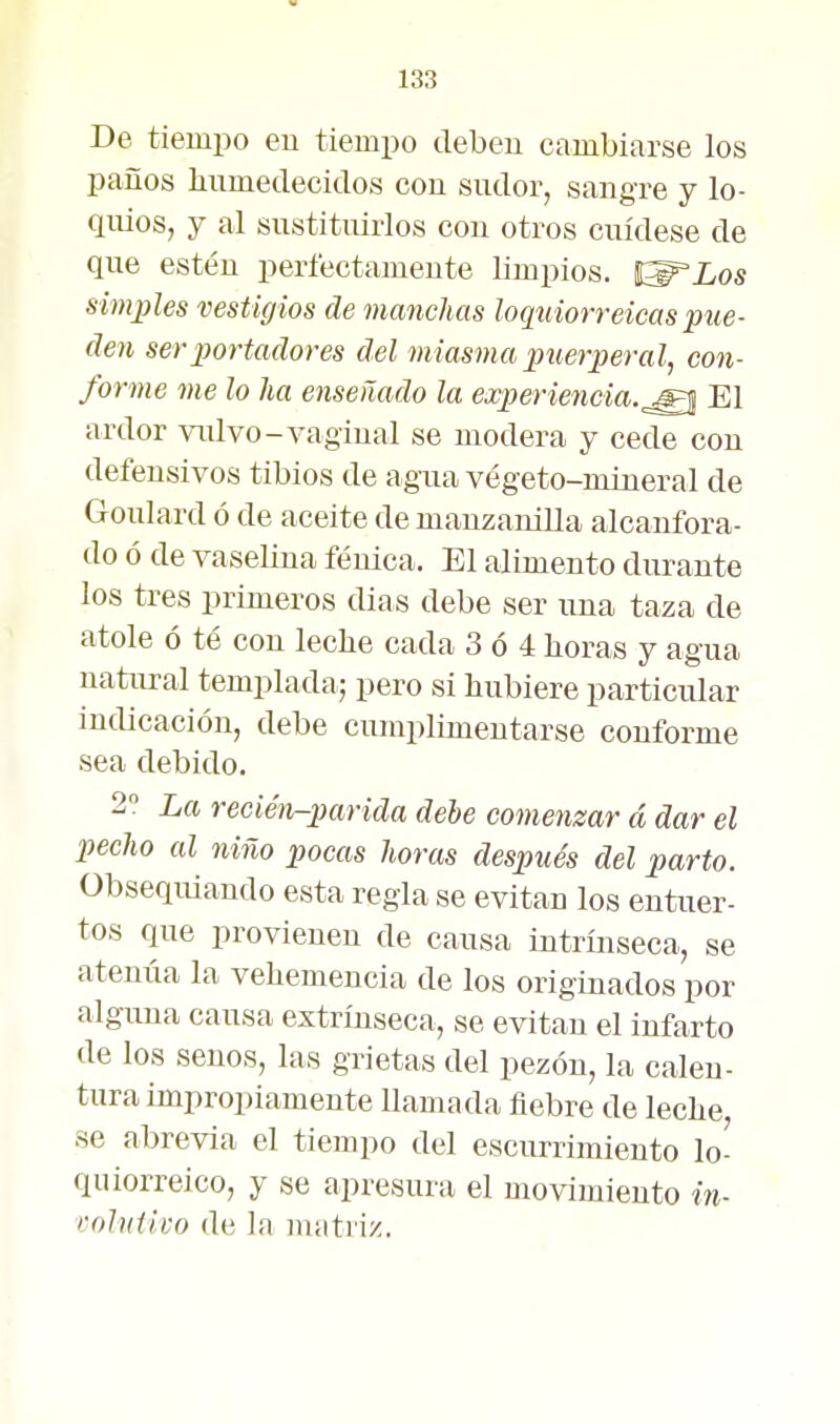 De tiempo eu tiempo debeu cambiarse los paños humedecidos con sudor, sangre y lo- quios, y al sustituirlos con otros cuídese de que estén perfectamente limpios. Í^Los simples vestigios de manchas loqtiiorreicaspue- den ser portadores del miasma puerperal^ con- forme me lo ha enseñado la experiencia.^^ El ardor vulvo-vagiual se modera y cede con defensivos tibios de agua végeto-mineral de Goulard ó de aceite de manzanilla alcanfora- do ó de vaselina fénica. El alimento durante los tees primeros dias debe ser una taza de atole ó té con leche cada 3 ó 4 horas y agua natural templada; pero si hubiere particular indicación, debe cumplimentarse conforme sea debido. 2° La recién-parida debe comenzar á dar el pecho al niño pocas horas después del parto. Obsequiando esta regia se evitan los entuer- tos que provienen de causa intrmseca, se atenúa la vehemencia de los originados por alguna causa extrínseca, se evitan el infarto de los senos, las grietas del pezón, la calen- tura impropiamente llamada fiebre de leche se abrevia el tiempo del escurrimiento lo- quiorreico, y se apresura el movimiento in- volniivo de la matriz.