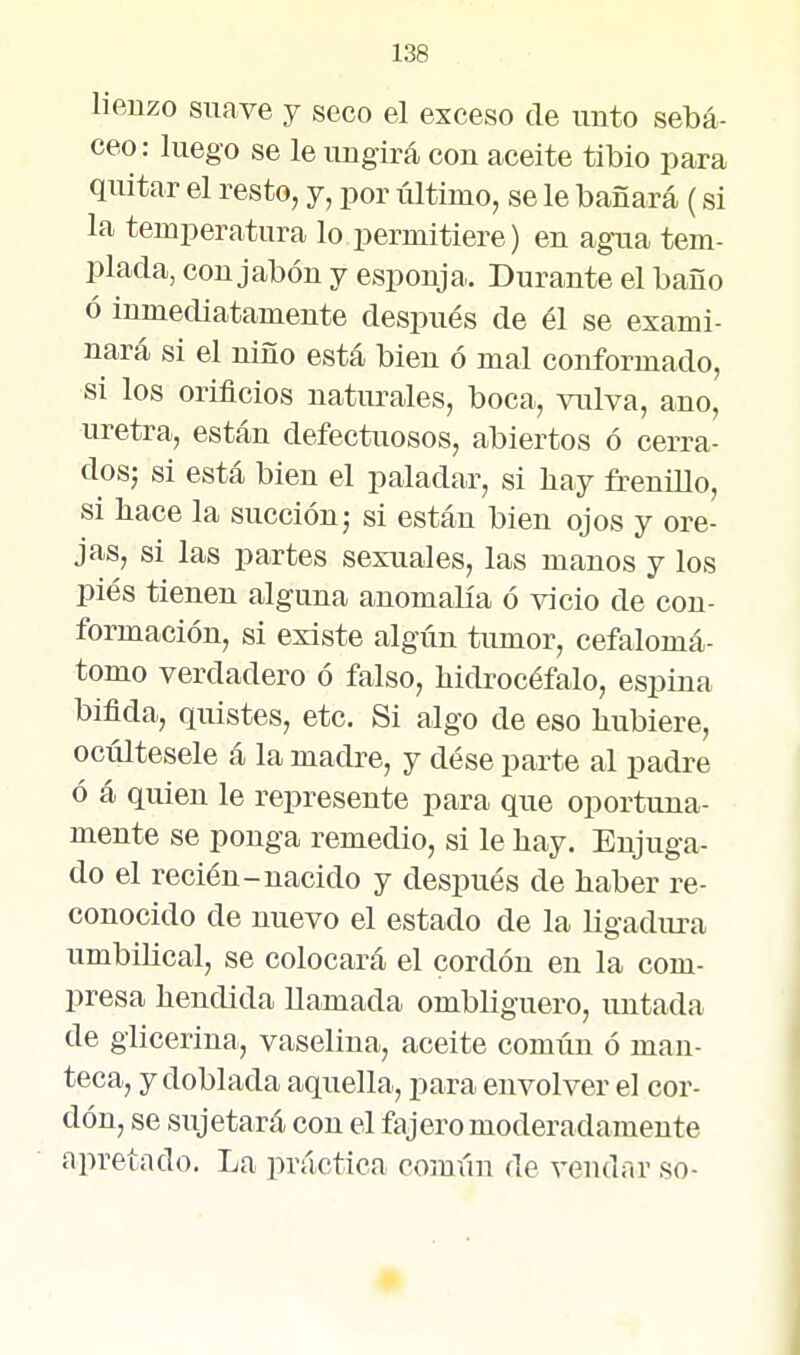 lienzo suave y seco el exceso de unto sebá- ceo: luego se le ungirá con aceite tibio para quitar el resto, y, por último, se le bañará (si la temperatura lo permitiere) en agua tem- plada, con jabón y esponja. Durante el baño ó inmediatamente después de él se exami- nará si el niño está bien ó mal conformado, si los orificios natiu-ales, boca, vulva, ano, uretra, están defectuosos, abiertos ó cerra- dos; si está bien el paladar, si liay frenillo, si hace la succión; si están bien ojos y ore- jas, si las partes sexuales, las manos y los piés tienen alguna anomalía ó vicio de con- formación, si existe algún tumor, cefalomá- tomo verdadero ó falso, bidrocéfalo, espina biflda, quistes, etc. Si algo de eso hubiere, ocúltesele á la madre, y dése parte al padre ó á quien le represente para que oportuna- mente se ponga remedio, si le hay. Enjuga- do el recién-nacido y después de haber re- conocido de nuevo el estado de la ligadura umbilical, se colocará el cordón en la com- presa hendida llamada ombliguero, untada de glicerina, vaselina, aceite común ó man- teca, y doblada aquella, para envolver el cor- dón, se sujetará con el fajero moderadamente apretado. La práctica común de vendar so-