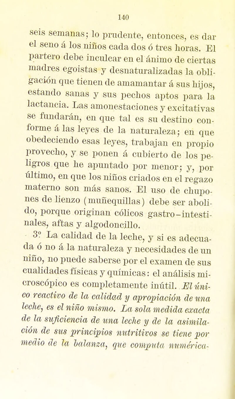 seis semanas; lo prudente, entonces, es dar el seno á los niños cada dos ó tres lioras. El partero debe inculcar en el ánimo de ciertas madres egoístas y desuaturaMzadas la obli- gación que tienen de amamantar á sus bijos, estando sanas y sus pechos aptos para la lactancia. Las amonestaciones y excitativas se ftmdarán, en que tal es su destino con- forme á las leyes de la naturaleza; en que obedeciendo esas leyes, trabajan en propio provecho, y se ponen á cubierto de los pe- ligros que he apuntado por menor; y, por último, en que los niños criados en el regazo materno son más sanos. El uso de chupo- nes de Henzo (muñequillas) debe ser abob- do, porque originan cólicos gastro-intesti- nales, aftas y algodoncillo. 3° La candad de la leche, y si es adecua- da ó no á la naturaleza y necesidades de un niño, no puede saberse por el examen de sus cualidades físicas y químicas: el anábsis mi- croscópico es completamente inútil. El úni- co reactivo de la calidad y apropiación de una leche, es el niño mismo. La sola medida exacta de la suficiencia de una leche y de la asimila- ción de stis principios nutritivos se tiene por medio de la balanza, que computa numérica-