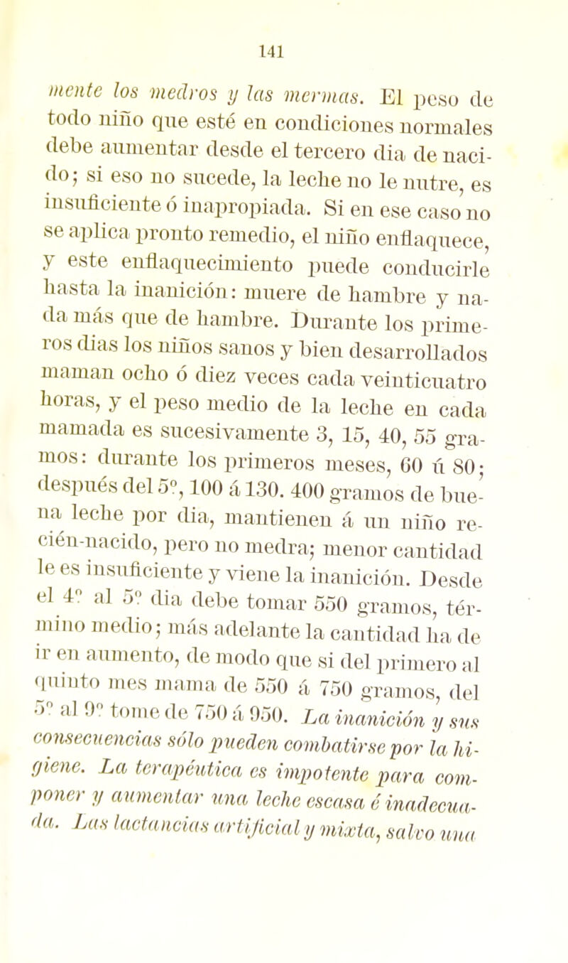 mente los medros y las mermas. El pesu tic todo niño que esté en condiciones normales debe aumentar desde el tercero dia de naci- do; si eso no sucede, la leche no le nutre, es insuficiente ó inapropiada. Si en ese caso no se aplica pronto remedio, el niño enflaquece, y este enflaquecimiento puede conducirle ñasta la inanición: muere de hambre y na- da más que de hambre. Durante los prime- ros dias los niños sanos y bien desarrollados maman ocho ó diez veces cada veinticuatro horas, y el peso mecUo de la leche en cada mamada es sucesivamente 3, 15, 40, 5o gra- mos : durante los primeros meses, 60 ú SO • después del 5% 100 á 130. 400 gramos de bue- na leche por dia, mantienen á un niño re- cién-nacido, pero no medra; menor cantidad le es insuficiente y viene la inanición. Desde el 4 al 5 dia debe tomar 550 gramos, tér- mino medio; más adelante la cantidad ha de ir en aumento, de modo que si del primero al quinto mes mama de 550 á 750 gramos, del 5 al 9 tome de 750 á 950. La inanición y sus consecuencias sólo pueden combatirse por la Jd- fjiene. La terapéutica es impotente para com- poner y aumentar una leche escasa é inadecua- da. Las lactancias artijicial y mixta, salvo una