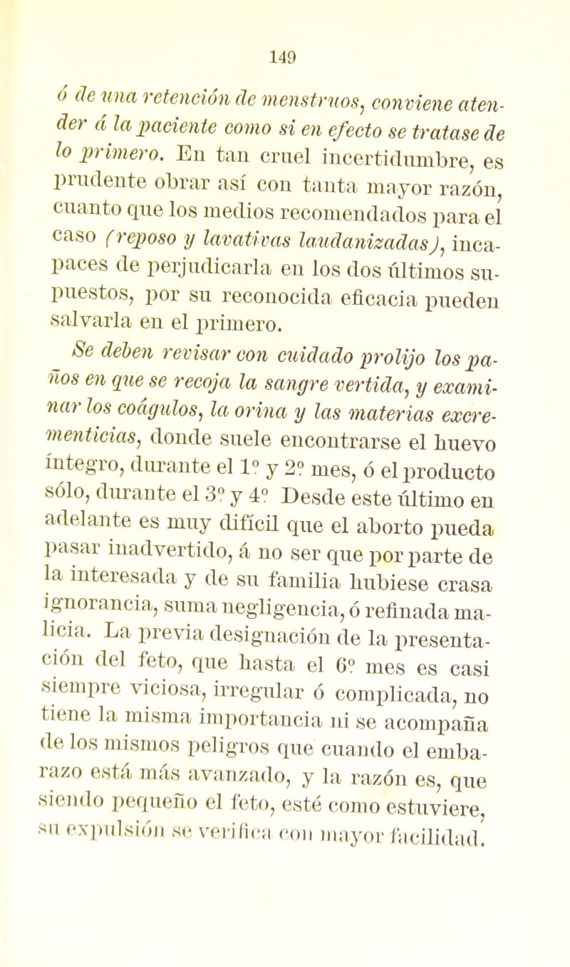 ó (le una retención de menstruos, conviene aten- der á la paciente como si en efecto se tratase de lo primero. Eu tau cruel incerticlumbre, es prudente obrar así con tanta mayor razón, cuanto qne los medios recomendados para el caso f reposo y lavativas la.udanizadasJ, inca- paces de perjudicarla en los dos últimos su- puestos, por su reconocida eficacia pueden salvarla eu el primero. Se deben revisar con cuidado prolijo los pa- lios en que se recoja la sangre vertida, y exami- nar los coágulos, la orina y las materias excre- menticias, donde suele encontrarse el liuevo íntegro, durante el 1 y 2? mes, ó el producto sólo, durante el 3° y 4° Desde este iiltimo en adelante es muy difícü que el aborto pueda pasar inadvertido, á no ser que por parte de la interesada y de su famüia hubiese crasa Ignorancia, suma negligencia, ó refinada ma- licia. La previa designación de la presenta- ción del feto, que basta el 6« mes es casi siempre viciosa, irregular ó complicada, no tiene la misma importancia ni se acompaña de los mismos peligros que cuando el emba- razo está más avanzado, y la razón es, que sieiulo pequeño el feto, esté como estuviere, su expulsióji se verifica con mayor facilidad.