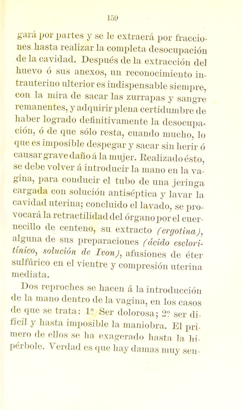 gará por partes y se le extraerá por fi'accio^ nes liasta realizar la completa desocupación de la cavidad. Después de la extraccióu del lluevo ó sus anexos, un reconocimiento in- trauterino lüterior es indispensable siempre, con la mha de sacar las zurrapas y sangre remanentes, y adqiürü^ plena certidumbre de haber logrado definitivamente la desocupa- ción, ó de que sólo resta, cuando muclio, lo que es imposible despegar y sacar sin herir ó causar grave daño á la mujer. Eealizado ésto, se debe volver á introducir la mano en la va- gina, para conducir el tubo de una jeringa cargada con solución antiséptica y lavar la cavidad uterina,- concluido el lavado, se pro- vocará la retractilidad del órgano por el cuer- neciUo de centeno, su extracto fergotinaj, alguna de sus preparaciones rdcido esclori- tínico, solución de IvonJ, afusiones de éter sulfúrico en el vientre y compresión uteriua, mediata. Dos reproches se hacen á la introducción de la mano dentro de la vagina, en los casos de que se trata: 1 Ser dolorosaj 2 ser di- fícil y hasta imposible la maniobra. El pri- mero de ellos se lia exagfrado hasta la hi- pérbole. Verdad es que hay damas nmy sen-